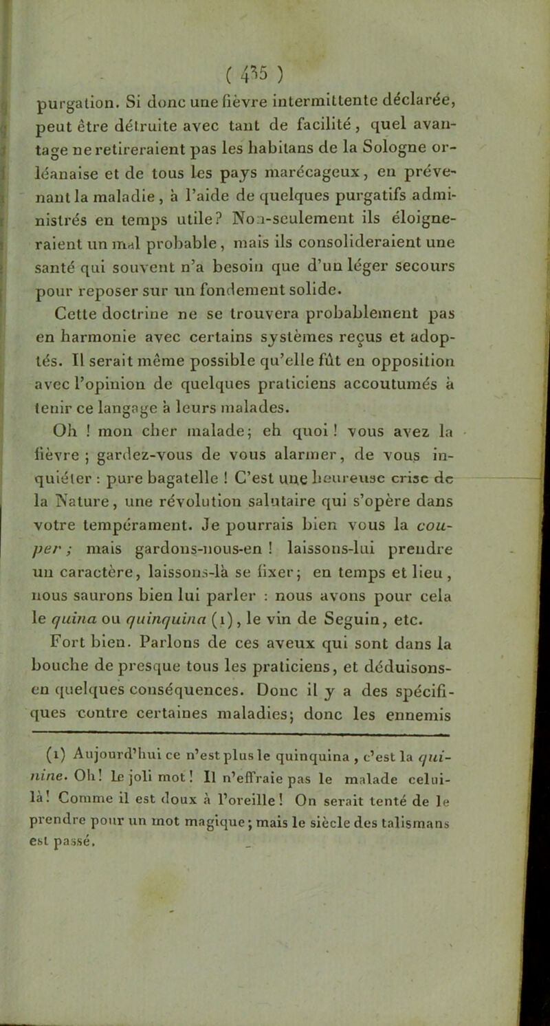 ; ( 4^5 ) ^ purgation. Si donc une fièvre intermittente déclarée, ^ peut être détruite avec tant de facilité, quel avau- I tage ne retireraient pas les habitans de la Sologne or- Iléanalse et de tous l«s pays marécageux, en préve- nant la maladie , à l’aide de quelques purgatifs admi- nistrés en temps utile? Non-seulement ils éloigne- raient un mal probable, mais ils consolideraient une santé qui souvent n’a besoin que d’un léger secours pour reposer sur un fondement solide. I Cette doctrine ne se trouvera probablement pas en harmonie avec certains systèmes reçus et adop- tés. Il serait même possible qu’elle fût eu opposition I avec l’opinion de quelques praticiens accoutumés à tenir ce langage à leurs malades. Oh ! mon cher malade; eh quoi! vous avez la fièvre ; gardez-vous de vous alarmer, de vous in- quiéter ; pure bagatelle ! C’est uue heureuse crise de la Nature, une révolution salutaire qui s’opère dans votre tempérament. Je pourrais bien vous la cou- per ; mais gardous-nous-en ! lalssons-lui prendre un caractère, laissons-là se fixer; en temps et lieu, nous saurons bien lui parler : nous avons pour cela le quina ou quinquina (i), le vin de Seguin, etc. Fort bien. Parlons de ces aveux qui sont dans la bouche de presque tous les praticiens, et déduisons- en quelques conséquences. Donc il y a des spécifi- ques contre certaines maladies; donc les ennemis (i) Aujourd’hui ce n’est plus le quinquina, c’est la qui- nine- Oh! le joli mot! Il n’effraie pas le malade celui- là! Comme il est doux à l’oreille! On serait tenté de le prendre pour un mot magique ; mais le siècle des talismans est passé.