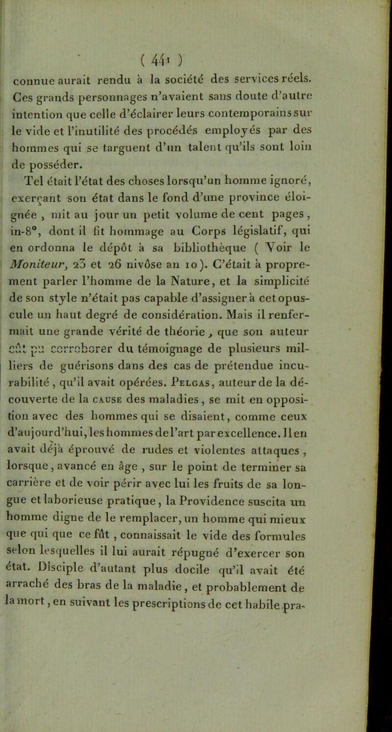 ( 44' ) connue aurait rendu à la société des services réels. Ces grands personnages n’avaient sans doute d’aulre intention que celle d’éclairer leurs contemporains sur le vide et l’inutilité des procédés employés par des hommes qui se targuent d’un talent qu’ils sont loin de posséder. Tel était l’état des choses lorsqu’un homme ignoré, exerçant son état dans le fond d’une province éloi- gnée , mit au jour un petit volume de cent pages , in-8“, dont il fit hommage au Corps législatif, qui en ordonna le dépôt à sa bibliothèque ( Voir le Moniteur, q3 et 26 nivôse an 10 )• C’était à propre- ment parler l’homme de la Nature, et la simplicité j de son style n’était pas capable d’assigner a cet opus- cule un haut degré de considération. Mais il renfer- mait une grande vérité de théorie , que son auteur eût p'J corroborer du témoignage de plusieurs mil- liers de guérisons dans des cas de prétendue incu- rabilité , qu’il avait opérées. Pelgas, auteur de la dé- couverte de la cause des maladies, se mit en opposi-, tion avec des hommes qui se disaient, comme ceux d’aujourd’hui, les hommes de l’art par excellence. Il en avait déjà éprouvé de rudes et violentes attaques , lorsque, avancé en âge , sur le point de terminer sa carrière et de voir périr avec lui les fruits de sa lon- gue et laborieuse pratique, la Providence suscita un homme digne de le remplacer, un homme qui mieux que qui que ce fût, connaissait le vide des formules selon lesquelles il lui aurait répugné d’exercer son état. Disciple d’autant plus docile qu’il avait été arraché des bras de la maladie, et probablement de la mort, en suivant les prescriptions de cet habile pra-