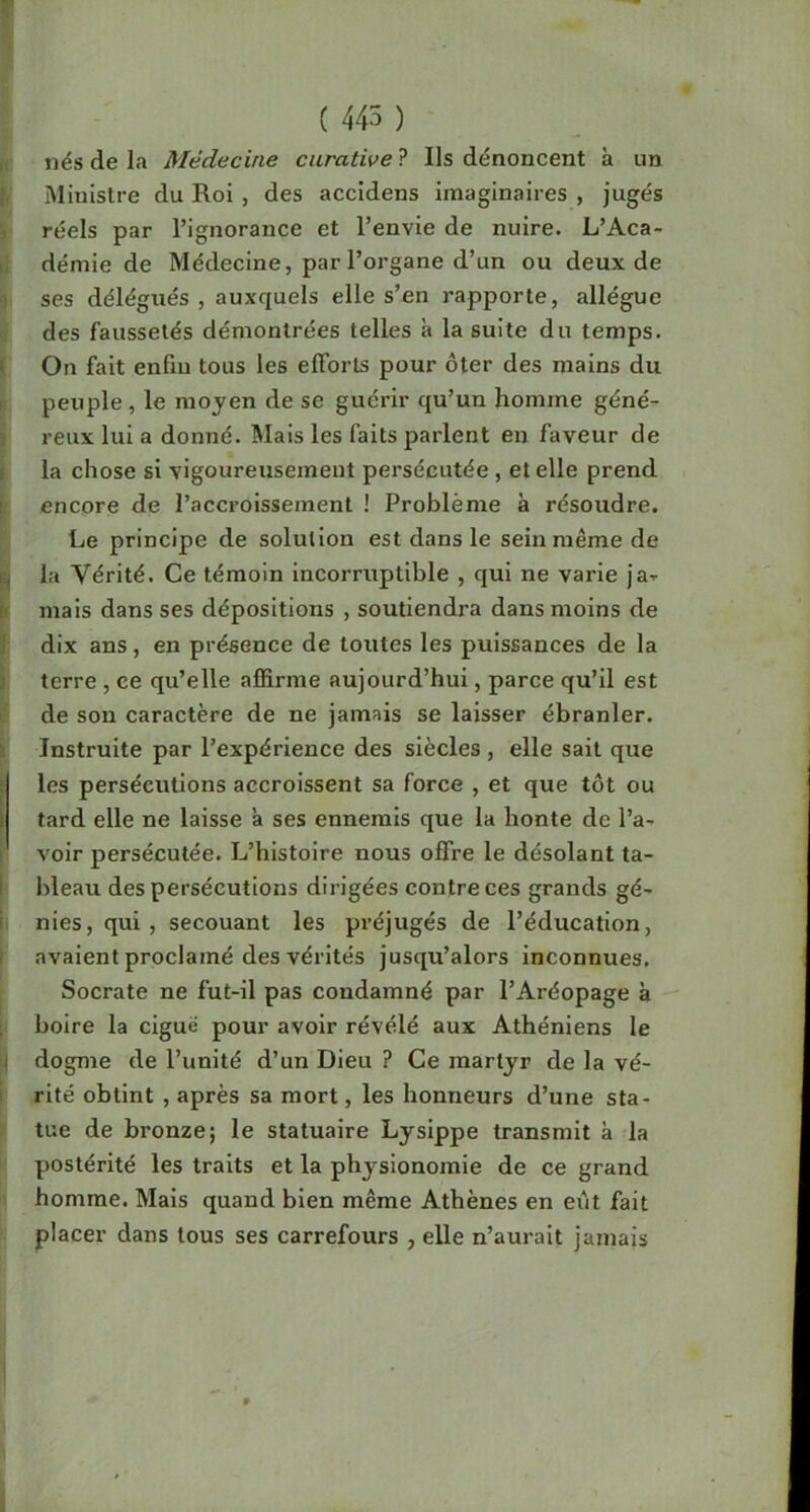 ( 445 ) nés de la Médecine curative'? Ils dénoncent à un Ministre du Roi , des accidens imaginaires , jugés réels par l’ignorance et l’envie de nuire. L’Aca- démie de Médecine, par l’organe d’un ou deux de ses délégués, auxquels elle s’en rapporte, allègue des faussetés démontrées telles à la suite du temps. ' On fait enfiu tous les elForls pour ôter des mains du peuple , le moyen de se guérir qu’un homme géné- reux lui a donné. Mais les faits parlent en faveur de la chose si vigoureusement persécutée , et elle prend encore de l’accroissement ! Problème à résoudre. Le principe de solution est dans le sein même de !, la Vérité. Ce témoin incorruptible , qui ne varie ja-r I mais dans ses dépositions , soutiendra dans moins de dix ans, en présence de toutes les puissances de la terre , ce qu’elle affirme aujourd’hui, parce qu’il est de son caractère de ne jamais se laisser ébranler. Instruite par l’expérience des siècles, elle sait que r les persécutions accroissent sa force , et que tôt ou I tard elle ne laisse à ses ennemis que la honte de l’a- ' voir persécutée. L’histoire nous offre le désolant ta- bleau des persécutions dirigées contre ces grands gé- nies, qui , secouant les préjugés de l’éducation, avaient proclamé des vérités jusqu’alors inconnues. Socrate ne fut-il pas condamné par l’Aréopage à boire la ciguë pour avoir révélé aux Athéniens le I dogme de l’unité d’un Dieu ? Ce martyr de la vé- rité obtint , après sa mort, les honneurs d’une sta- tue de bronze; le statuaire Lysippe transmit à la postérité les traits et la physionomie de ce grand homme. Mais quand bien même Athènes en eiit fait placer dans tous ses carrefours , elle n’aurait jamais