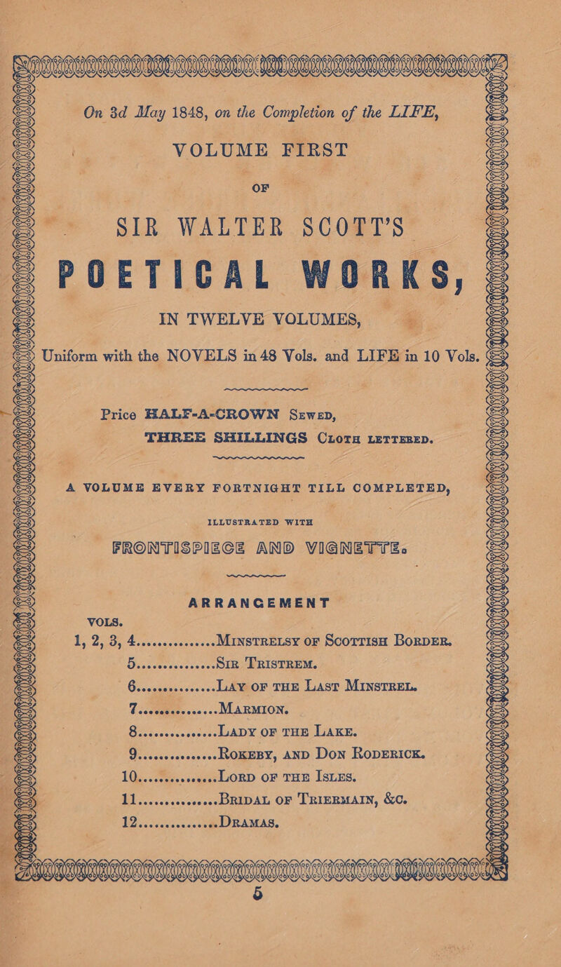 VOLUME FIRST OF SIR WALTER SCOTT’S— POETICAL WORKS, IN TWELVE VOLUMES, ODOM ONES q y &lt;5 Uniform with the NOVELS in 48 Vols. and LIFE in 10 Vols. Price HALF-A-CROWN Sewep, THREE SHILLINGS Ciora LerrsrepD. A VOLUME EVERY FORTNIGHT TILL COMPLETED, ILLUSTRATED WITH FRONTISPIECE AND VIGNETTE. KICRLGLGMN NAHM ARAALN AES Q&gt;, iS) ; FR LMAO O MIO OD i ARRANGEMENT Ds 25.3), Eecvesaecasosees Mrystretsy or Scorrish BorpER. Dasacenccctes ..-SIR TRISTREM. B.reccoesscoeees Lay oF THE Last MINSTREL. 7 .eccscseccees-- MARMION. 8...cececeeeeeeeJADY OF THE LAKE. 9....00e000e0eeehsOKEBY, AND Don RODERICK. 13: sees seeeeeeLJORD OF THE ISLES, nace seseeceeeeDRIDAL OF TRIERMAIN, &amp;C. ( NEP ra Ki) ~~ Gs ‘oa CE RERES