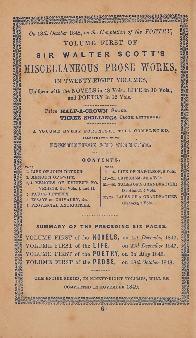 bys x03 VOLUME FIRST OF SIR WALTER SCOTT’S IN TWENTY-EIGHT VOLUMES, Uniform with the NOVELS in 48 Vols., LIFE in 10 Vols., . and POETRY in 12 Vols. as ey Fo et SE ke Price HALF-A-CROWN Sewep. THREE SHILLINGS C1LoTH LETTERED. % * - A VOLUME EVERY FORTNIGHT TILL COMPLETED, ILLUSTRATED WITH * FRONTISPIECE AND VIGNETTE. ~——— CONTENTS. 1, LIFE OF JOHN DRYDEN. 2. MEMOIRS OF SWIFT. 8.—16. LIFE OF NAPOLEON, 9 Vols. 17.—21. CRITICISM, &amp;c, 5 Vols. VELISTS, &amp;c, Vols. I. and IL 5. PAUL’S LETTERS. 6, ESSAYS on CHIVALRY, é&amp;c. 7. PROVINCIAL ANTIQUITIES. (France) 2 Vois. (Scotland), 5 Vols. '| 27,23. TALES OF A GRANDFATHER SUMMARY OF THE PRECEDING SIX PAGES. § VOLUME FIRST of the NOVE LS, on 1st December 1847. VOLUME FIRST of the LIFE, on 22d December 1847. + VOLUME FIRST of the POETRY, on 3d May 1848. VOLUME FIRST of the PROSE, on 18th October 1848. THE ENTIRE SERIES, IN NINETY-EIGHT VOLUMES, WILL BE COMPLETED IN NOVEMBER 1849. A Werk BOS LOK FYROM, so eee nee a ie oe ee Fee toe OT meee ae CRC RO KKORTO RY KAUR RY F828, BOAO age &lt;} a Oa ee es 2. ee “ae &gt; ae ADK OVO RX LOK ON fiver qiye-giye-(4) ‘Nova ro Gro OK GX