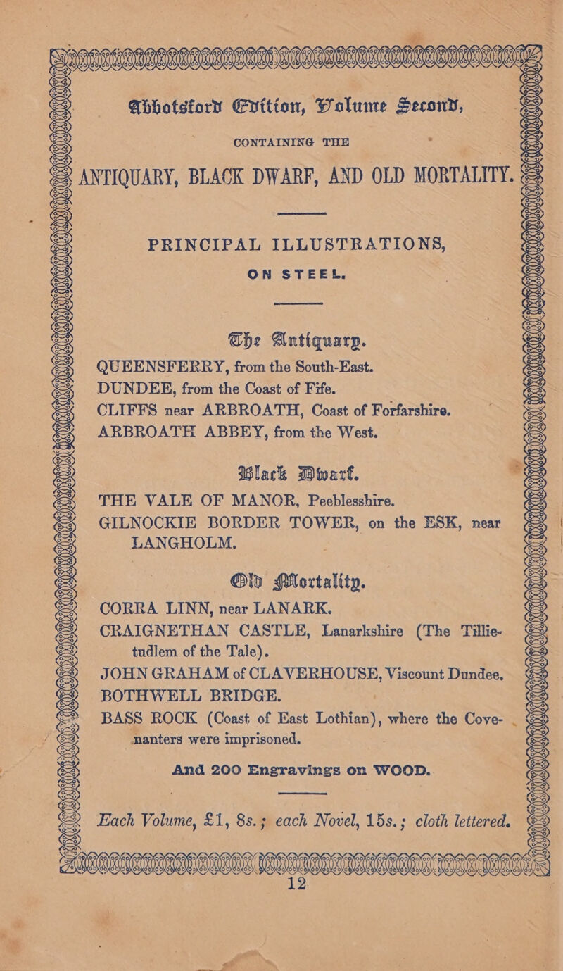 Abhotsforr Enition, Wolume Secony, CONTAINING THE = ANTIQUARY, BLACK DWARF, AND OLD MORTALITY. el PRINCIPAL ILLUSTRATIONS, ON STEEL. She Antiquarp. QUEENSFERRY, from the South-East. DUNDEE, from the Coast of Fife. CLIFFS near ARBROATH, Coast of Forfarshire. ARBROATH ABBEY, from the West. Black Dwarf. THE VALE OF MANOR, Peeblesshire. GILNOCKIE BORDER TOWER, on the ESK, near LANGHOLM. Olin Mortality. CORRA LINN, near LANARK. CRAIGNETHAN CASTLE, Lanarkshire (The Tillie- tudlem of the Tale). JOHN GRAHAM of CLAVERHOUSE, Viscount Dundee, BOTHWELL BRIDGE. BASS ROCK (Coast of East Lothian), where the Cove- nanters were imprisoned. *. And 200 Engravings on WOOD. Each Volume, £1, 8s.; each Novel, 15s.; cloth lettered. MEL ALAS LORALLL LLANES Bs if