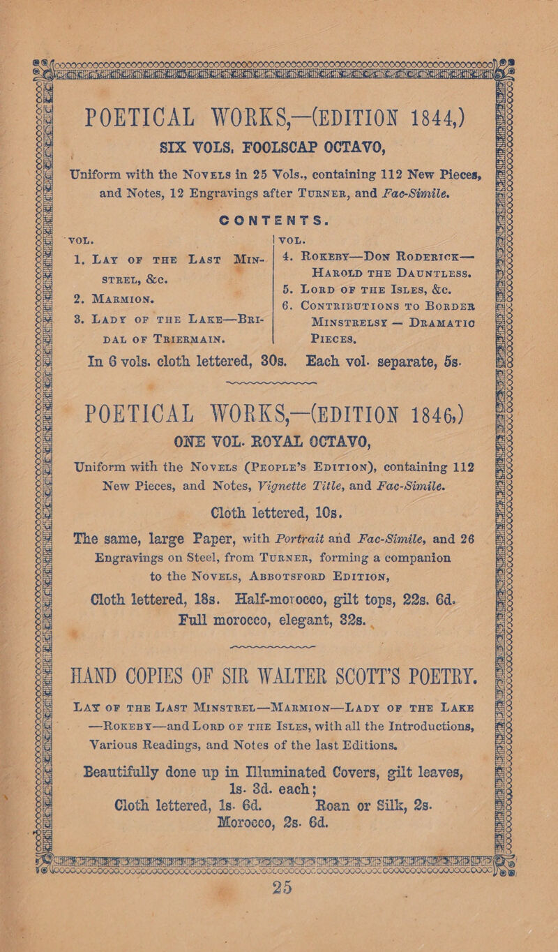 POBTICAL WORKS—(eprTi0N 1844) i SIX VOLS, FOOLSCAP OCTAVO, Uniform with the Novets in 25 Vols., containing 112 New Pieces, and Notes, 12 Engravings after TURNER, and Fac-Simile. CONTENTS. “VOL. ; : | voL. 1. Lay oF THE Last Muv- 4, Roxesy—Don RopERIcK— ARO 2 STREL, &amp;c. H LD THE DAUNTLESS Po 5. Lorp OF THE IsuEs, &amp;e. 2 he peace 6. CONTRIBUTIONS To BORDER | 3. LaDY or THE LAkE—Bnrr- MinsTRELSY — Dramatic 3 DAL OF TRIERMAIN. PIEcEs, In 6 vols. cloth lettered, 30s. Each vol. separate, 5s. OOO. POETICAL WORKS,—(EDITION 1846,) ONE VOL. ROYAL OCTAVO, Unifora with the Novets (PEOPLE’s Ep1rT10N), containing 112 New Goa and Notes, Vignette Title, and Fac-Simile. Cloth lettered, 10s. The same, large Paper, with Portrait and Fac-Simile, and 26 Engravings on Steel, from Turner, forming a companion to the Novets, ABBOTSFORD EDITION, Cloth lettered, 18s. Half-morocco, gilt tops, 22s. 6d. Full morocco, elegant, 32s. + wig a aE ln nD eal i ana HAND COPIES OF SIR WALTER SCOTT'S POETRY. Lay oF THE Last MinstREL—Marmion—LApY oF THE LAKE —RoxesBy—and LorpD oF THE IsuEzs, with all the Introductions, Various Readings, and Notes of the last Editions. Beautifully done up in Illuminated Covers, gilt leaves, Is. 8d. each; Cloth lettered, 1s. 6d. Roan or Silk, 2s. Morocco, 2s. 6d. iff AT AES AT COCK COQOOOCOLONK COQO OOOO QOQOQD0OC 0000, -» 2