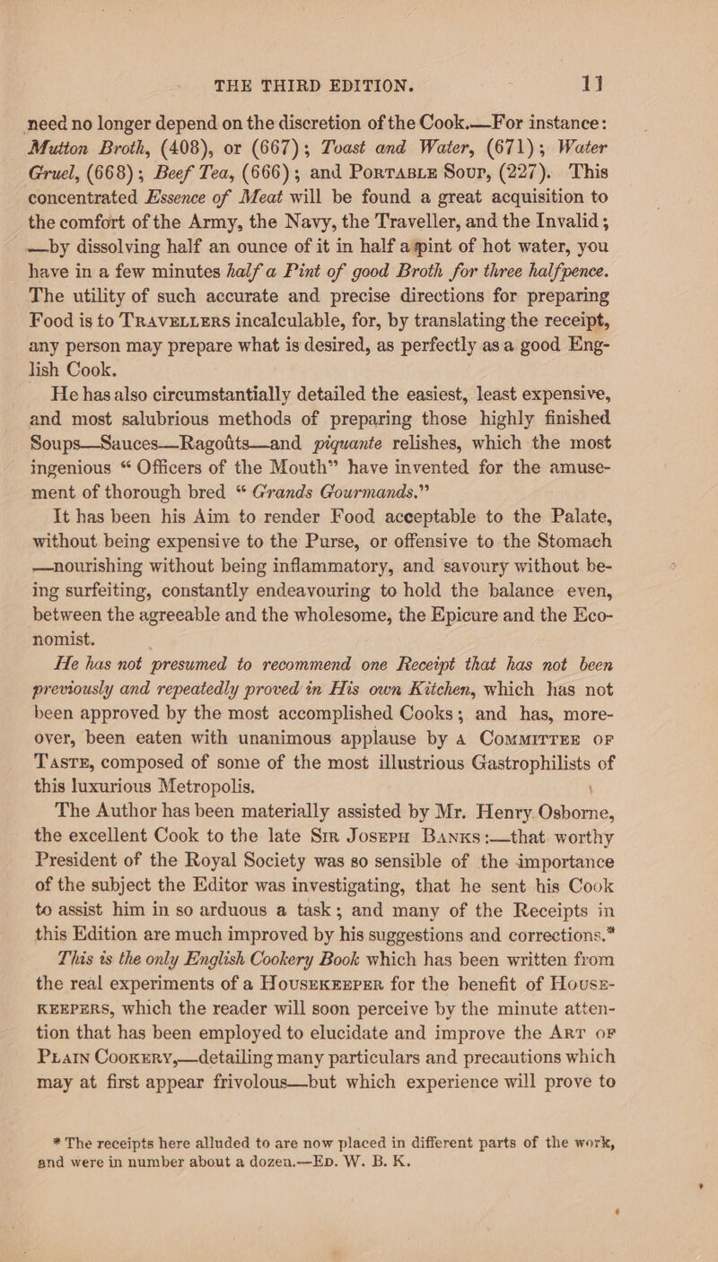 need no longer depend on the discretion of the Cook.—For instance: Mutton Broth, (408), or (667); Toast and Water, (671); Water Gruel, (668); Beef Tea, (666); and Porrasz Sour, (227). This concentrated Essence of Meat will be found a great acquisition to the comfort of the Army, the Navy, the Traveller, and the Invalid; —by dissolving half an ounce of it in half aint of hot water, you have in a few minutes halfa Pint of good Broth for three halfpence. The utility of such accurate and precise directions for preparing Food is to TRAVELLERS incalculable, for, by translating the receipt, any person may prepare what is desired, as perfectly asa good Eng- lish Cook. _ Hehasalso circumstantially detailed the easiest, least expensive, and most salubrious methods of preparing those highly finished Soups—Sauces—Ragotts—and piquante relishes, which the most ingenious “ Officers of the Mouth” have invented for the amuse- ment of thorough bred “ Grands Gourmands.” It has been his Aim to render Food acceptable to the Palate, without being expensive to the Purse, or offensive to the Stomach —nourishing without being inflammatory, and savoury without be- ing surfeiting, constantly endeavouring to hold the balance even, between the agreeable and the wholesome, the Epicure and the Eco- nomist. é; He has not presumed to recommend one Receipt that has not been previously and repeatedly proved in His own Kitchen, which has not been approved by the most accomplished Cooks; and has, more- over, been eaten with unanimous applause by 4 ComMIrTEE oF TasTE, composed of some of the most illustrious sire asec of this luxurious Metropolis, The Author has been materially assisted by Mr. Henry. eiceio, the excellent Cook to the late Sm Josepn Banxs:—that worthy President of the Royal Society was so sensible of the importance of the subject the Editor was investigating, that he sent his Cook to assist him in so arduous a task; and many of the Receipts in this Edition are much improved by his suggestions and corrections.” This ts the only English Cookery Book which has been written from the real experiments of a HousrKrxrer for the benefit of Houssz- KEEPERS, which the reader will soon perceive by the minute atten- tion that has been employed to elucidate and improve the ART oF Prain Cooxery,—detailing many particulars and precautions which may at first appear frivolous—but which experience will prove to * The receipts here alluded to are now placed in different parts of the work, and were in number about a dozen.—Eb. W. B. K.