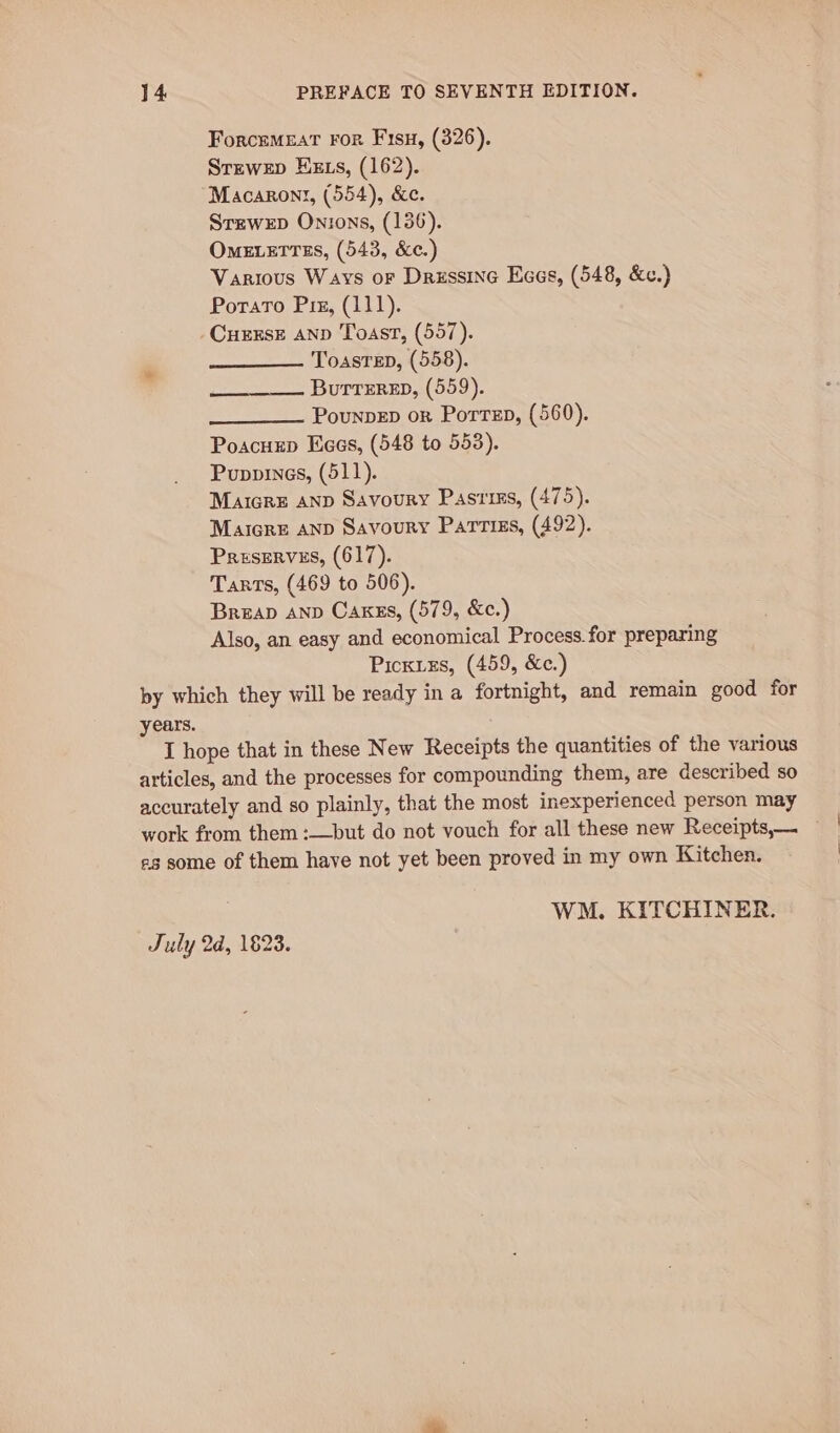 Forcemeat ror Fisu, (326). Strewep Hzxs, (162). Macarony, (554), &amp;c. Srzwep Onions, (136). Ometerrss, (543, &amp;c.) Various Ways or Drussine Eces, (548, &amp;c.) Porato Pix, (111). CurxsE AND Toast, (557). Toasrep, (558). Buttered, (559). PounpEp or Porren, (560). Poacuxp Kees, (548 to 553). Puppies, (511). Maicre anp Savoury Pastiss, (475). Maicre AND Savoury Partiss, (492). Preserves, (617). Tarts, (469 to 506). Breap anp Caxzs, (579, &amp;c.) Picxixs, (459, &amp;c.)