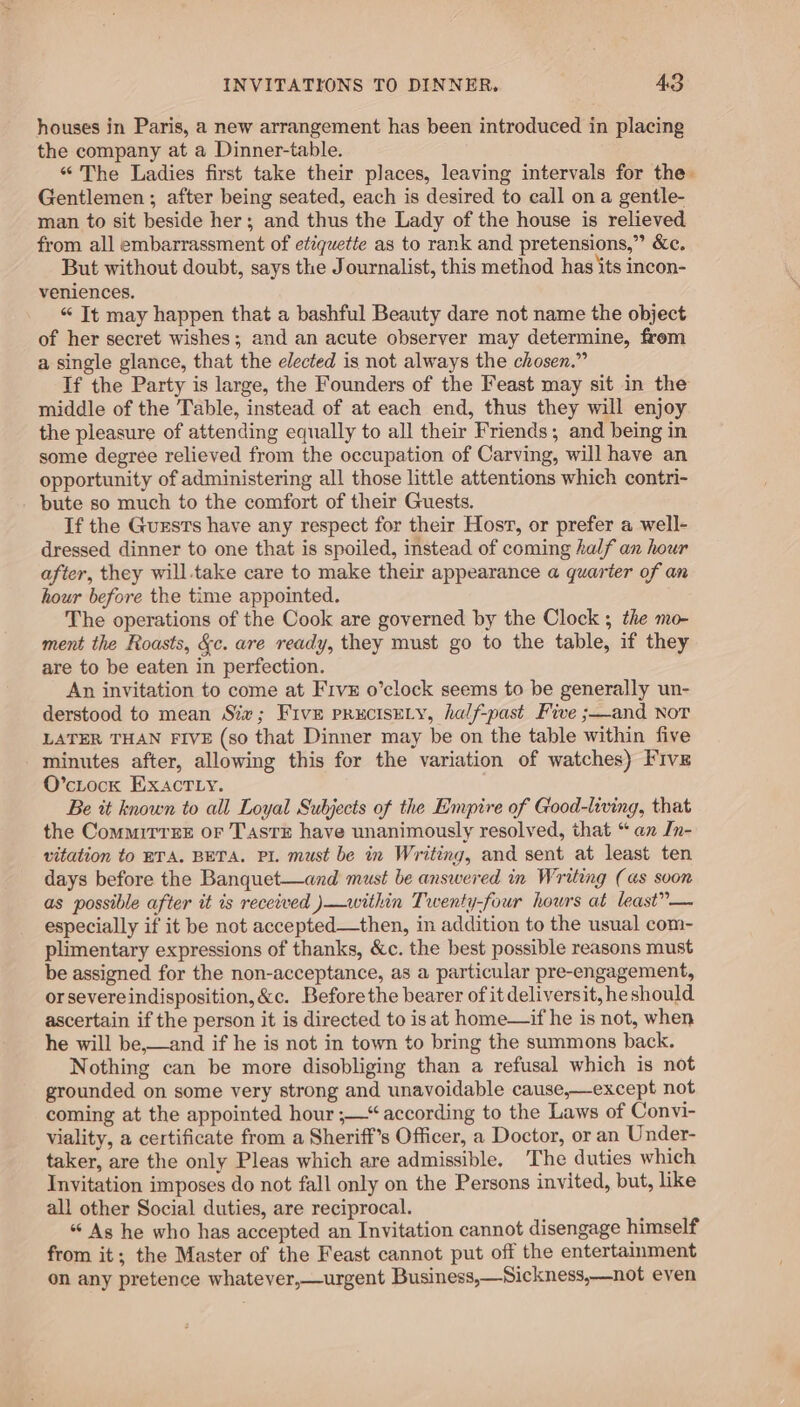 houses in Paris, a new arrangement has been introduced in placing the company at a Dinner-table. “The Ladies first take their places, leaving intervals for the. Gentlemen; after being seated, each is desired to call on a gentle- man to sit beside her; and thus the Lady of the house is relieved from all embarrassment of etiquette as to rank and pretensions,” &amp;c. But without doubt, says the Journalist, this method has its incon- veniences. “ It may happen that a bashful Beauty dare not name the object of her secret wishes; and an acute observer may determine, from a single glance, that the elected is not always the chosen.” If the Party is large, the Founders of the Feast may sit in the middle of the Table, instead of at each end, thus they will enjoy the pleasure of attending equally to all their Friends; and being in some degree relieved from the occupation of Carving, will have an opportunity of administering all those little attentions which contri- bute so much to the comfort of their Guests. If the Guests have any respect for their Host, or prefer a well- dressed dinner to one that is spoiled, instead of coming half an hour after, they will.take care to make their appearance a quarter of an hour before the time appointed. The operations of the Cook are governed by the Clock 5 the mo- ment the Roasts, &amp;c. are ready, they must go to the table, if they are to be eaten in perfection. An invitation to come at Frvz o’clock seems to be generally un- derstood to mean Siv; Five prucisEeLy, half-past Five ;—and Nor LATER THAN FIVE (so that Dinner may be on the table within five minutes after, allowing this for the variation of watches) Five O’cLock EXAcTLy. Be tt known to all Loyal Subjects of the Empire of Good-living, that the Commirrze or TasrE have unanimously resolved, that “an In- vitation to ETA. BETA. PI. must be in Writing, and sent at least ten days before the Banquet—and must be answered in Writing (as soon as possible after it is received )—within Twenty-four hours at least”— especially if it be not accepted—then, in addition to the usual com- plimentary expressions of thanks, &amp;c. the best possible reasons must be assigned for the non-acceptance, as a particular pre-engagement, orsevereindisposition, &amp;c. Before the bearer of it deliversit, heshould ascertain if the person it is directed to is at home—if he is not, when he will be,—and if he is not in town to bring the summons back. Nothing can be more disobliging than a refusal which is not grounded on some very strong and unavoidable cause,—except not coming at the appointed hour ;—“ according to the Laws of Convi- viality, a certificate from a Sheriff’s Officer, a Doctor, or an Under- taker, are the only Pleas which are admissible, The duties which Invitation imposes do not fall only on the Persons invited, but, like all other Social duties, are reciprocal. “ As he who has accepted an Invitation cannot disengage himself from it; the Master of the Feast cannot put off the entertainment on any pretence whatever,—urgent Business,—Sickness,—not even