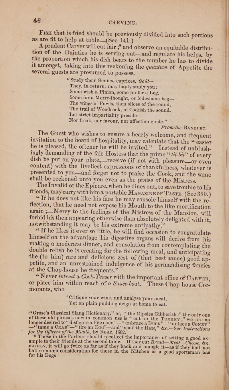 Fisu that is fried should be previously divided into such portions as are fit to help at table—(See 141.) A prudent Carver will cut fair ;* and observe an equitable distribu- tion of the Dainties he is serving out—and regulate his helps, by the proportion which his dish bears to the number he has to divide it amongst, taking into this reckoning the quantum of Appetite the several guests are presumed to possess. “Study their Genius, caprices, Govt— They, in return, may haply study you: Some wish a Pinion, some prefer a Leg, Some for a Merry-thought, or Sidesbone beg— The wings of Fowls, then slices of the round, The trail of Woodcock, of Codfish the sound. Let strict impartiality preside— Nor freak, nor favour, nor affection guide.” From the BANQuET. The Guest who wishes to ensure a hearty welcome, and frequent invitation to the board of hospitality, may calculate that the “ easier he is pleased, the oftener he will be invited.” Instead of unblush- ingly demanding of the fair Hostess that the prime “ tit-bit” of every dish be put on your plate,—receive (if not with pleasure—or even content) with the liveliest expressions of thankfulness, whatever is presented to you—and forget not to praise the Cook, and the same shall be reckoned unto you even as the praise of the Mistress. The Invalid or the Epicure, when he dines out, to save trouble to his friends, may carry with hima portable MaGazinror TAstx. (See 390. “ If he does not like his fare he may console himself with the re- flection, that he need not expose his Mouth to the like mortification again ;—Mercy to the feelings of the Mistress of the Mansion, will forbid his then appearing otherwise than absolutely delighted with it, notwithstanding it may be his extreme antipathy.” “If he likes it ever so little, he will find occasion to congratulate himself on the advantage his digestive organs will derive from his making a moderate dinner, and consolation from contemplating the double relish he is creating for the following meal, and anticipating the (to him) rare and delicious zest of (that best sauce) good ap- petite, and an unrestrained indulgence of his gormandising fancies at the Chop-house he frequents.” “ Never tntrust a Cook-Teaser with the important office of Carver, or place him within reach of a Sawce-boat. These Chop-house Cor- morants, who ‘Critique your wine, and analyse your meat, Yet on plain pudding deign at home to eat. **Grose’s Classical Slang Dictionary,” or, “‘ the Gipsies Gibberish :” the only one of these old phrases now in common use is ‘cut up the TURKEY ;” we are no longer desired to“ disfigure a PEAcock”—“ unbrace a Duck” —“ unlace a CONEY” —‘‘tame a CrAB”—“‘tire an EGe”—and“ spoil the Hen,” &amp;c.—See Instructions for the Officers of the Mouth, by Rose, 1682. * Those in the Parlour should recollect the importance of setting a good ex- ample to their friends at the second table. Ifthey cut Bread— Meat—Cheese, &amp;2. FAIRLY, it will go twice as far as if they hack and mangle it—as if they had not half so much consideration for those in the Kitchen as a good sportsman has for his Dogs