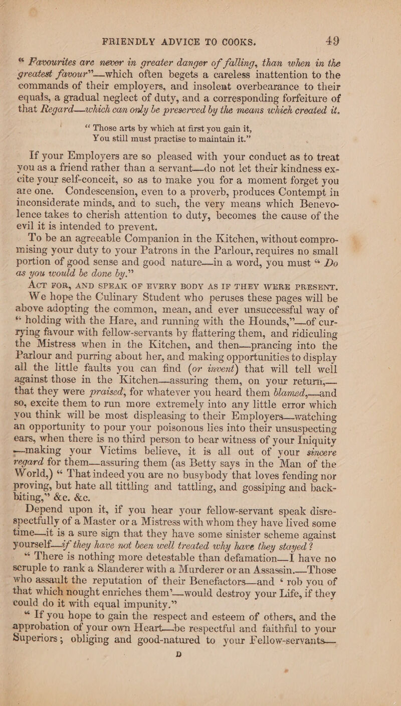 © Favourites are never in greater danger of falling, than when in the greatest favour”—which often begets a careless inattention to the commands of their employers, and insolent overbearance to their equals, a gradual neglect of duty, and a corresponding forfeiture of that Regard—which can only be preserved by the means whieh created it. “« Those arts by which at first you gain it, You still must practise to maintain it.” If your Employers are so pleased with your conduct as to treat you as a friend rather than a servant—do not let their kindness ex- cite your self-conceit, so as to make you for a moment forget you are one. Condescension, even to a proverb, produces Contempt in inconsiderate minds, and to such, the very means which Benevo- lence takes to cherish attention to duty, becomes the cause of the evil it is intended to prevent. To be an agreeable Companion in the Kitchen, without compro- mising your duty to your Patrons in the Parlour, requires no small portion of good sense and good nature—in a word, you must “ Do as you would be done by.” AcT FOR, AND SPEAK OF EVERY BODY AS IF THEY WERE PRESENT. We hope the Culinary Student who peruses these pages will be above adopting the common, mean, and ever unsuccessful way of “ holding with the Hare, and running with the Hounds,”—of cur- rying favour with fellow-servants by flattering them, and ridiculing the Mistress when in the Kitchen, and then—prancing into the Parlour and purring about her, and making opportunities to display all the little faults you can find (or invent) that will tell well against those in the Kitchen—assuring them, on your return,— that they were praised, for whatever you heard them blamed,—and so, excite them to run more extremely into any little error which you think will be most displeasing to their Employers—watching an opportunity to pour your poisonous lies into their unsuspecting ears, when there is no third person to bear witness of your Iniquity making your Victims believe, it is all out of your sincere regard for them—assuring them (as Betty says in the Man of the World,) “ That indeed you are no busybody that loves fending nor proving, but hate all tittling and tattling, and gossiping and back- biting,” &amp;e. &amp;c. Depend upon it, if you hear your fellow-servant speak disre- spectfully of a Master or a Mistress with whom they have lived some time—it is a sure sign that they have some sinister scheme against yourself—if they have not been well treated why have they stayed ? “ There is nothing more detestable than defamation—I have no scruple to rank a Slanderer with a Murderer or an Assassin.—Those who assault the reputation of their Benefactors—and ‘ rob you of that which nought enriches them’—would destroy your Life, if they could do it with equal impunity.” “ If you hope to gain the respect and esteem of others, and the approbation of your own Heart—be respectful and faithful to your Superiors; obliging and good-natured to your Fellow-servants— D