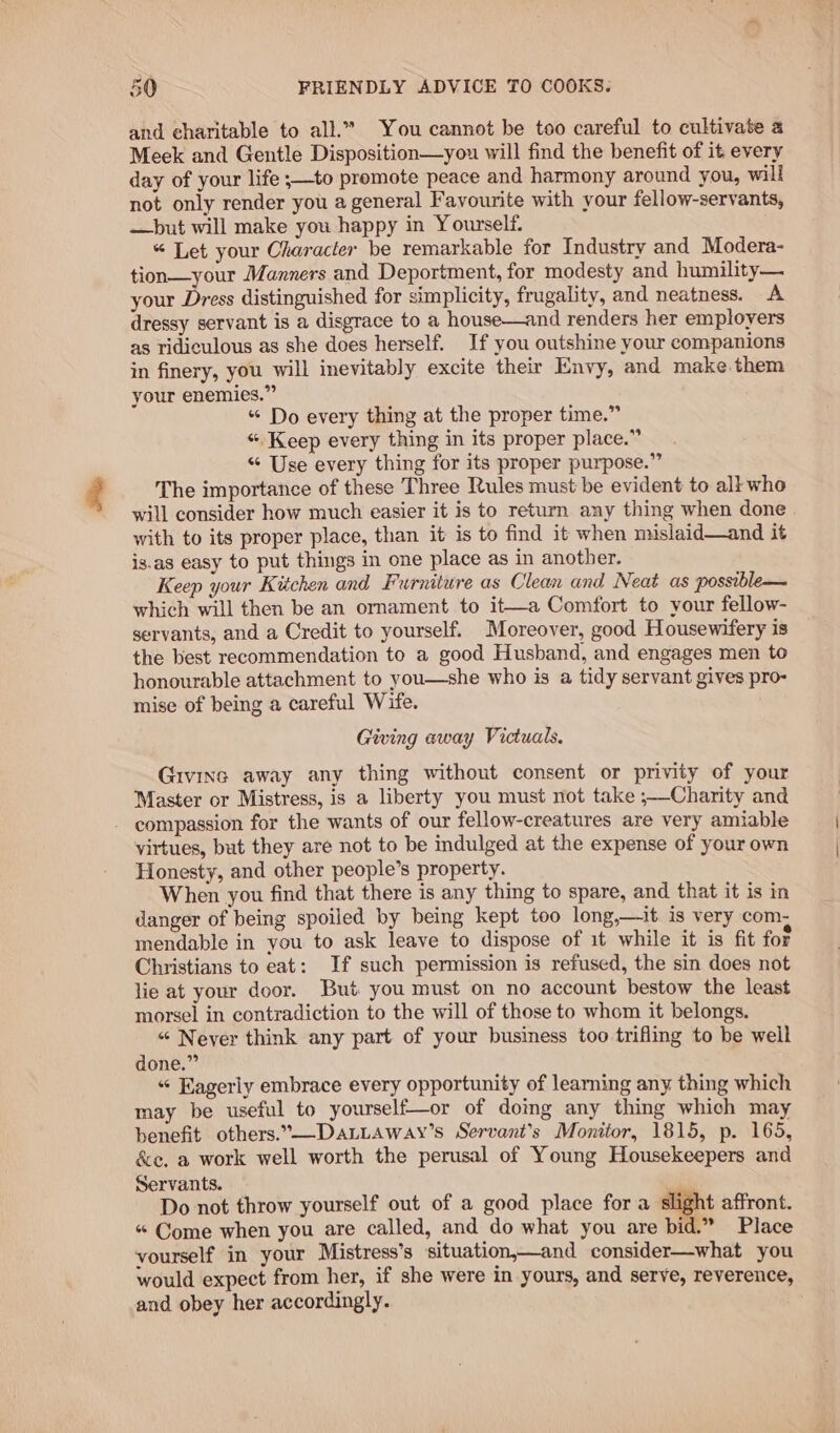 and charitable to all.” You cannot be too careful to cultivate a Meek and Gentle Disposition—you will find the benefit of it every day of your life ;—to promote peace and harmony around you, will not only render you a general Favourite with your fellow-servants, —but will make you happy in Yourself. “ Let your Character be remarkable for Industry and Modera- tion—your Manners and Deportment, for modesty and humility— your Dress distinguished for simplicity, frugality, and neatness. A dressy servant is a disgrace to a house—and renders her employers as ridiculous as she does herself. If you outshine your companions in finery, you will inevitably excite their Envy, and make. them your enemies.” « Do every thing at the proper time.” «Keep every thing in its proper place.” “ Use every thing for its proper purpose.” The importance of these Three Rules must be evident to all who will consider how much easier it is to return any thing when done with to its proper place, than it is to find it when mislaid—and it is.as easy to put things in one place as in another. Keep your Kitchen and Furniture as Clean and Neat as possible— which will then be an ornament to it—a Comfort to your fellow- servants, and a Credit to yourself. Moreover, good Housewifery is the best recommendation to a good Husband, and engages men to honourable attachment to you—she who is a tidy servant gives pro- mise of being a careful Wife. Giving eway Victuals. Givinc away any thing without consent or privity of your Master or Mistress, is a liberty you must not take ;—Charity and - compassion for the wants of our fellow-creatures are very amiable virtues, but they are not to be indulged at the expense of your own Honesty, and other people’s property. When you find that there is any thing to spare, and that it is in danger of being spoiled by being kept too long,—it is very com. mendable in you to ask leave to dispose of it while it is fit fot Christians to eat: If such permission is refused, the sin does not lie at your door. But you must on no account bestow the least morsel in contradiction to the will of those to whom it belongs. “ Neyer think any part of your business too trifling to be well done.” « Fagerly embrace every opportunity of learning any thing which may be useful to yourself—or of doing any thing which may benefit others.°—DaLLaway’s Servant’s Monitor, 1815, p. 165, &amp;e. a work well worth the perusal of Young Housekeepers and Servants. Do not throw yourself out of a good place fora slight affront. “ Come when you are called, and do what you are bid.” Place vourself in your Mistress’s situation,—and consider—what you would expect from her, if she were in yours, and serve, reverence, and obey her accordingly.