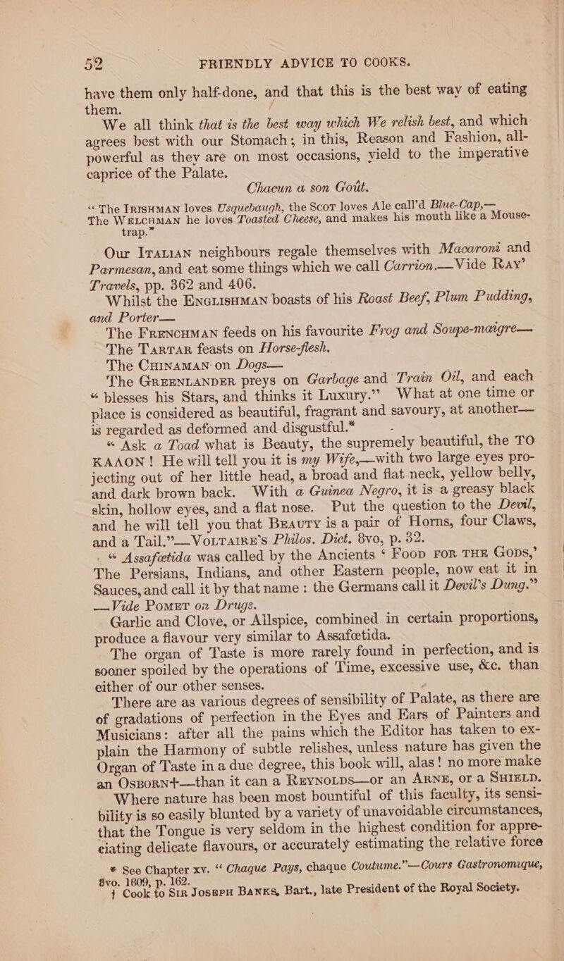 have them only half-done, and that this is the best way of eating them. / We all think that is the best way which We relish best, and which agrees best with our Stomach; in this, Reason and Fashion, all- powerful as they are on most occasions, vield to the imperative caprice of the Palate. Chacun a son Gott. “The IRISHMAN loves Usquebaugh, the Scot loves Ale call’d Blwe-Cap,— The No ea he loves Toasted Cheese, and makes his mouth like a Mouse- Our Iranian neighbours regale themselves with Macaroni and Parmesan, and eat some things which we call Carrion.—Vide Ray’ Travels, pp. 362 and 406. Whilst the ENcLisaMn boasts of his Roast Beef, Plum Pudding, and Porter— The Frencuman feeds on his favourite Frog and Soupe-maigre— The Tarrar feasts on Horse-flesh, The Cainaman on Dogs— The GRrEENLANDER preys on Garbage and Train Oil, and each “ blesses his Stars, and thinks it Luxury.” What at one time or place is considered as beautiful, fragrant and savoury, at another— is regarded as deformed and disgustful.* : « Ask a Toad what is Beauty, the supremely beautiful, the TO KAAON! He will tell you it is my Wife,—with two large eyes pro- jecting out of her little head, a broad and flat neck, yellow belly, and dark brown back. With a Guinea Negro, it is a greasy black skin, hollow eyes, and a flat nose. Put the question to the Devil, and he will tell you that Braury is a pair of Horns, four Claws, and a Tail.”—Vouraire’s Philos. Dict. 8vo, p. 32. . % Assafeetida was called by the Ancients ‘ Foop FOR THE Gops,’ The Persians, Indians, and other Eastern people, now eat it in Sauces, and call it by that name : the Germans call it Devil’s Dung.” —Vide Pomet on Drugs. Garlic and Clove, or Allspice, combined in certain proportions, produce a flavour very similar to Assafcetida. The organ of Taste is more rarely found in perfection, and is sooner spoiled by the operations of Time, excessive use, &amp;c. than either of our other senses. There are as various degrees of sensibility of Palate, as there are of gradations of perfection in the Eyes and Ears of Painters and Musicians: after all the pains which the Editor has taken to ex- plain the Harmony of subtle relishes, unless nature has given the Organ of Taste in a due degree, this book will, alas! no more make an Osporn+—than it can a REyNoLps—or an ARNE, Or a SHIELD. Where nature has been most bountiful of this faculty, its sensi- bility is so easily blunted by a variety of unavoidable circumstances, that the Tongue is very seldom in the highest condition for appre- eiating delicate flavours, or accurately estimating the relative force * See Chapter xv. &lt; Chaque Pays, chaque Coutume.”—Cours Gastronomique, 8vo. 1809, p. 162. 7 : } Cook to Sir JosspxH Banks, Bart., late President of the Royal Society.