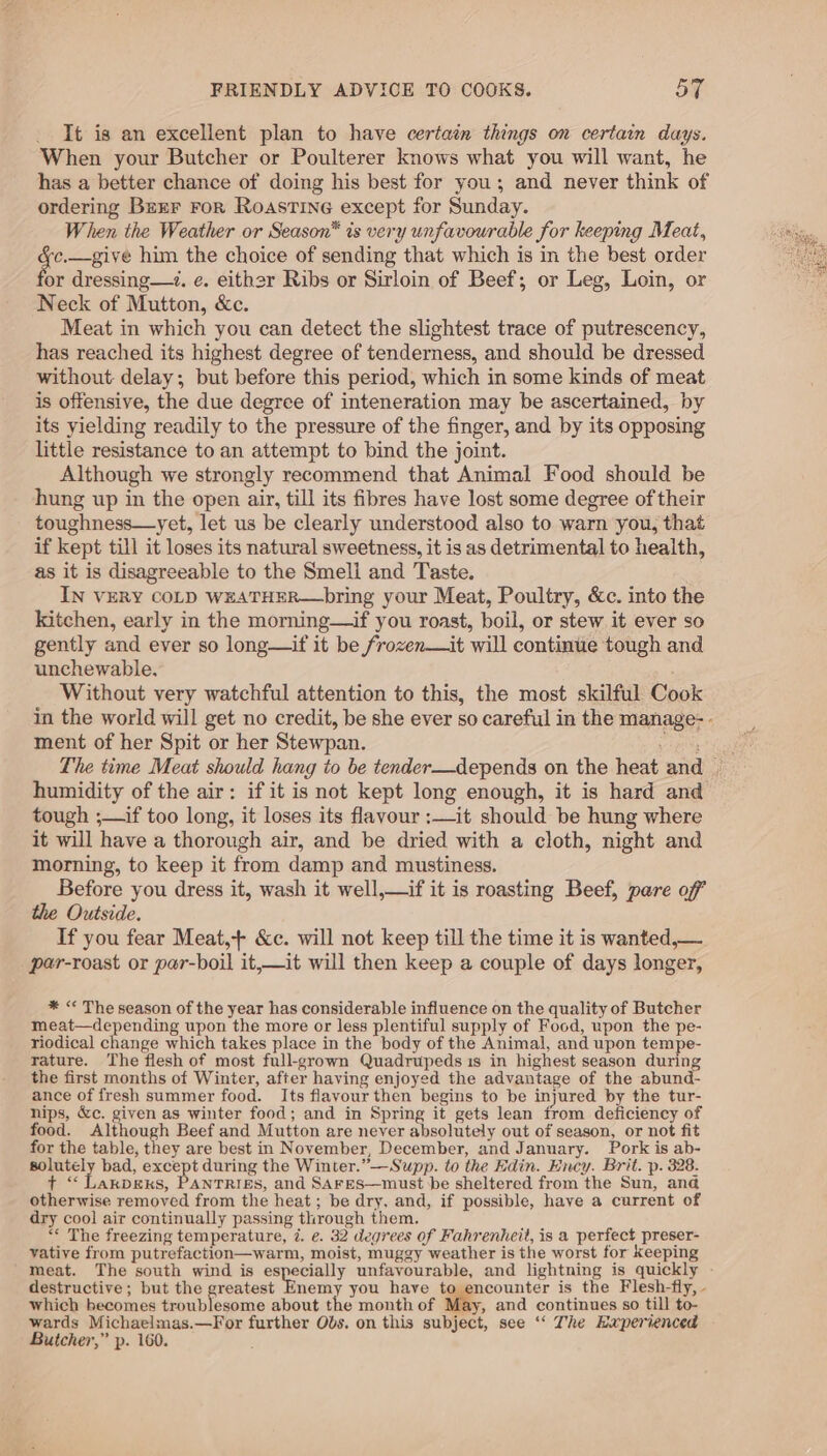 It is an excellent plan to have certain things on certain days. When your Butcher or Poulterer knows what you will want, he has a better chance of doing his best for you; and never think of ordering Bzxr ror Roastine except for Sunday. When the Weather or Season* is very unfavourable for keeping Meat, ean him the choice of sending that which is in the best order or dressing—. e. eithar Ribs or Sirloin of Beef; or Leg, Loin, or Neck of Mutton, &amp;c. Meat in which you can detect the slightest trace of putrescency, has reached its highest degree of tenderness, and should be dressed without delay; but before this period, which in some kinds of meat is offensive, the due degree of inteneration may be ascertained, by its yielding readily to the pressure of the finger, and by its opposing little resistance to an attempt to bind the joint. Although we strongly recommend that Animal Food should be hung up in the open air, till its fibres have lost some degree of their toughness—yet, let us be clearly understood also to warn you, that if kept till it loses its natural sweetness, it is as detrimental to health, as it is disagreeable to the Smeli and Taste. IN VERY COLD WEATHER—bring your Meat, Poultry, &amp;c. into the kitchen, early in the morning—if you roast, boil, or stew it ever so gently and ever so long—if it be frozen—it will continue tough and unchewable, Without very watchful attention to this, the most skilful Cook in the world will get no credit, be she ever so careful in the manage- - ment of her Spit or her Stewpan. Meare The time Meat should hang to be tender—depends on the heat and . humidity of the air: if it is not kept long enough, it is hard and tough ;—if too long, it loses its flavour :—it should be hung where it will have a thorough air, and be dried with a cloth, night and morning, to keep it from damp and mustiness. Before you dress it, wash it well,—if it is roasting Beef, pare off the Outside. If you fear Meat,+ &amp;c. will not keep till the time it is wanted,— par-roast or par-boil it,—it will then keep a couple of days longer, * &lt;* The season of the year has considerable influence on the quality of Butcher meat—depending upon the more or less plentiful supply of Food, upon the pe- riodical change which takes place in the body of the Animal, and upon tempe- rature. The flesh of most full-grown Quadrupeds is in highest season during the first months of Winter, after having enjoyed the advantage of the abund- ance of fresh summer food. Its flavour then begins to be injured by the tur- nips, &amp;c. given as winter food; and in Spring it gets lean from deficiency of food. Although Beef and Mutton are never absolutely out of season, or not fit for the table, they are best in November, December, and January. Pork is ab- solutely bad, except during the Winter.”—Supp. to the Edin. Ency. Brit. p. 328. t “ Lakpexks, PANTRIES, and SAFES—must be sheltered from the Sun, an@ otherwise removed from the heat; be dry, and, if possible, have a current of dry cool air continually passing through them. “« The freezing temperature, 7. e. 32 degrees of Fahrenheit, is a perfect preser- vative from putrefaction—warm, moist, muggy weather is the worst for keeping meat. The south wind is especially unfavourable, and lightning is quickly - destructive; but the greatest Enemy you have to encounter is the Flesh-fly, - which becomes troublesome about the month of May, and continues so till to- wards Michaelmas.—For further Obs. on this subject, see ‘“‘ The Haperienced Butcher,” p. 160.
