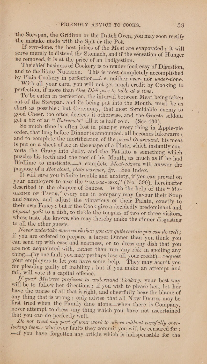 the Stewpan, the Gridiron or the Dutch Oven, you may soon rectify ‘the mistake made with the Spit or the Pot. If over-done, the best juices of the Meat are evaporated ; it will serve merely to distend the Stomach, and if the sensation of Hunger be removed, it is at the price of an Indigestion. The' chief business of Cookery is to render food easy of Digestion, and to facilitate Nutrition. This is most completely accomplished by Plain Cookery in perfection—z. ¢. neither over- nor under-done. With all your care, you will not get much credit by Cooking to perfection, if more than One Dish goes to table at a time. To be eaten in perfection, the interval between Meat being taken out of the Stewpan, and its being put into the Mouth, must be as short as possible; but Ceremony, that most formidable enemy to good Cheer, too often decrees it otherwise, and the Guests seldom get a bit of an “ Entremets” till it is half cold. (See 400). So much time is often Jost in placing every thing in Apple-pie order, that long before Dinner is announced, all becomes lukewarm : and to complete the mortification of the grand Gourmand, his meat is put on a sheet of ice in the shape of a Plate, which instantly ¢on- verts the Gravy into Jelly, and the Fat into a something which _ puzzles his teeth and the roof of his Mouth, as much as if he had Birdlime to masticate.—A complete Meat-Skreen will answer the purpose of a Hot closet, plate-warmer, &amp;c.—See Index. It will save you infinite trouble and anxiety, if you can prevail on your employers to use the “saucz- xBox,” (No. 390), hereinafter described in the chapter of Sauces. With the help of this “ Ma- GAZINE OF TasTE,” every one in company may flavour their Soup and Sauce, and adjust the vibrations of their Palate, exactly to their own Fancy ; but if the Cook give a decidedly predominant and prquant gout to a dish, to tickle the tongues of two or three visitors, whose taste she knows, she may thereby make the dinner disgusting to all the other guests. Never undertake more work than you are quite certain you can do well ; if you are ordered to prepare a larger Dinner than you think you can send up with ease and neatness, or to dress any dish that you are not acquainted with, rather than run any risk in spoiling any thing—(by one fault you may perhaps lose all your credit)—request your employers to let you have some help. They may acquit you for pleading guilty of inability ; but if you make an attempt and fail, will vote it a capital offence. Tf your Mistress professes to understand Cookery, your best way will be to follow her directions: if you wish to please her, let her have the praise of all that is right, and cheerfully bear the blame of any thing that is wrong; only advise that all New Disuxs may be first tried when the Family dine alone—when there is Company, never attempt to dress any thing which you have not ascertained that you can do perfectly well. Do not trust any part of your work to others without carefully over- looking them ; whatever faults they commit you will be censured for : ——if you have forgotten any article which is indispensable for the