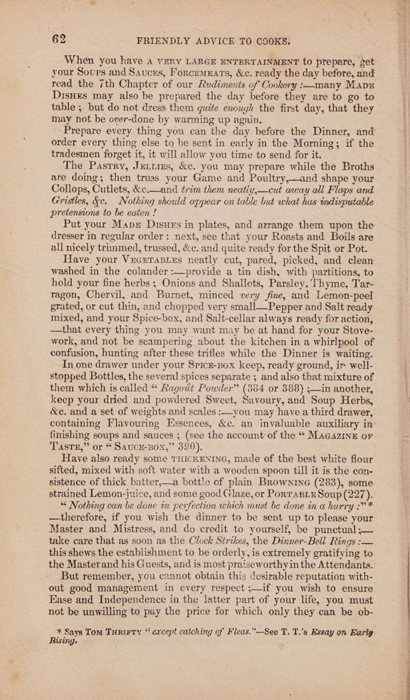 When you have A vEny LARGE ENTERTAINMENT to prepare, get your Sours and Sauces, Forcemuars, &amp;c. ready the day before, and read the 7th Chapter of our Rudiments of Cookery :—many Mapz Disues may also be prepared the day before they are to go to table ; but do not dress them quite enouyh the first day, that they may not be over-done by warming up again. ‘Prepare every thing you can the day before the Dinner, and@ order every thing else to be sent in early in the Morning; if the tradesmen forget it, it will allow you time to send for it. The Pastry, Ju_itms, &amp;c. you may prepare while the Broths are doing; then truss your Game and Poultry,—and shape your Collops, Cutlets, &amp;¢.—and trim them neatiy,—cut away all Flaps and Gristles, &amp;c. Nothing should appear on table but what has mdisputable pretensions to be eaten ! Put your Mapz Disurs in plates, and arrange them upon the dresser in regular order: next, see that your Roasts and Boils are all nicely trimmed, trussed, &amp;c. and quite ready for the Spit or Pot. Have your VecrraBLes neatly cut, pared, picked, and clean washed in the colander :—provide a tin dish, with partitions, to hold your fine herbs; Onions and Shallots, Parsley, Thyme, Tar- ragon, Chervil, and Burnet, minced very jine, and Lemon-peel grated, or cut thin, and chopped very small—Pepper and Salt ready mixed, and your Spice-box, and Salt-cellar always ready for action, —that every thing you may want may be at hand for your Stove- work, and not be scampering about the kitchen in a whirlpool of confusion, hunting after these trifles while the Dinner is waiting. In one drawer under your Spicz-Box keep, ready ground, ir well- stopped Bottles, the several spices separate ; and also that mixture of them which is called “ Ragotit Powder” (364 or 388) ;—in another, keep your dried and powdered Sweet, Savoury, and Soup Herbs, &amp;c. and a set of weights and scales :—you may have a third drawer, finishing soups and sauces ; (see the account of the “ MacazinE or Taste,” or “ Saucz-sox,” 399). Have also ready some THICKENING, made of the best white flour sifted, mixed with soft water with a wooden spoon till it is the con- sistence of thick batter,—a bottle of plain Brownine (283), some strained Lemon-juice, and some good Glaze, or Porrasix Soup (227). *¢ Nothing can be done in perfection which must be done in a hurry :?* —therefore, if you wish the dinner to be sent up to please your Master and Mistress, and do credit to yourself, be punctual ;— take care that as soon as the Clock Strikes, the Dinner-Bell Rings :— this shews the establishment to be orderly, is extremely gratifying to the Masterand his Guests, and is most praiseworthy in the Attendants. But remember, you cannot obtain this desirable reputation with- out good management in every respect ;—if you wish to ensure Kase and Independence in the latter part of your life, you must not be unwilling to pay the price for which only they can be ob- * Says Tom Turirty “except catching of Fleas.”’—See T. T.’s Essay on Early Rising.