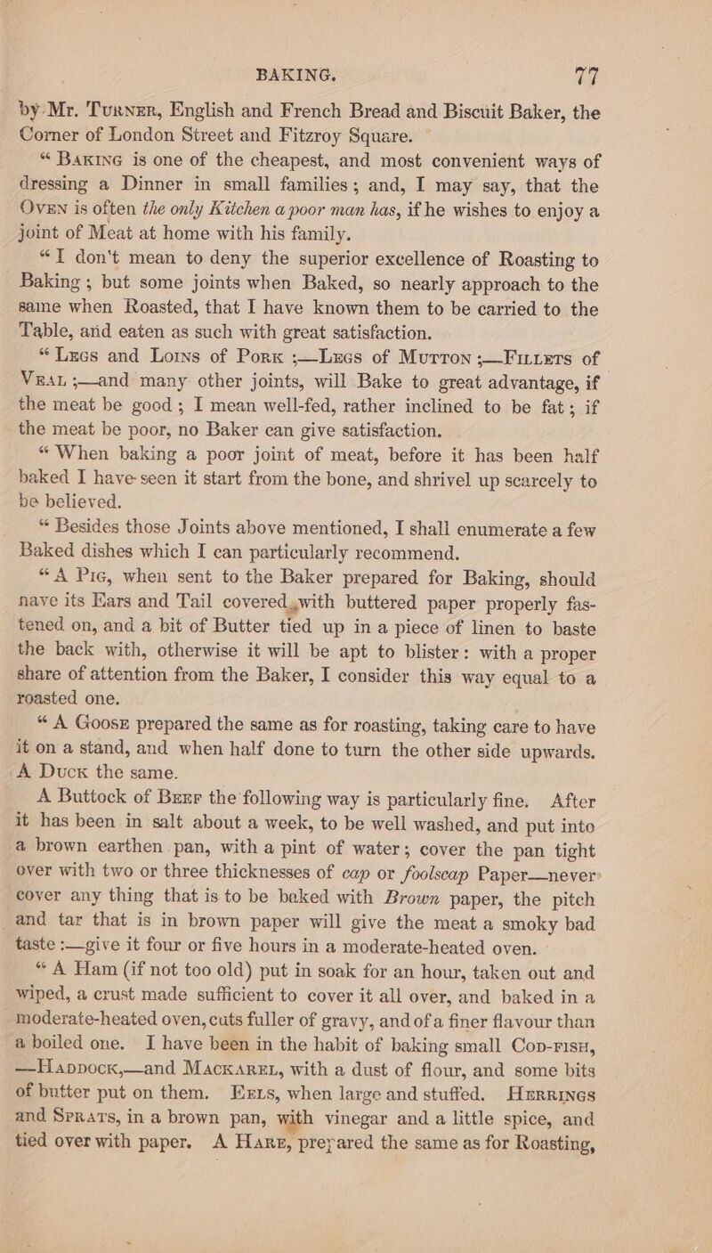 BAKING. TS by Mr. Turner, English and French Bread and Biscuit Baker, the Corner of London Street and Fitzroy Square. “‘ Bakine is one of the cheapest, and most convenient ways of dressing a Dinner in small families; and, I may say, that the OvEN is often the only Kitchen a poor man has, if he wishes to enjoy a joint of Meat at home with his family. “{ don't mean to deny the superior excellence of Roasting to Baking ; but some joints when Baked, so nearly approach to the same when Roasted, that I have known them to be carried to the Table, arid eaten as such with great satisfaction. “ Lees and Loins of Pork ;—Lxcs of Murron ;—Finuers of Vest ;—and many: other joints, will Bake to great advantage, if the meat be good ; I mean well-fed, rather inclined to be fat; if the meat be poor, no Baker can give satisfaction. “ When baking a poor joint of meat, before it has been half baked I have-seen it start from the bone, and shrivel up scarcely to be believed, “ Besides those Joints above mentioned, I shall enumerate a few Baked dishes which I can particularly recommend. “A Pic, when sent to the Baker prepared for Baking, should nave its Kars and Tail covered,with buttered paper properly fas- tened on, and a bit of Butter tied up in a piece of linen to baste the back with, otherwise it will be apt to blister: with a proper share of attention from the Baker, I consider this way equal to a roasted one. “ A Goosx prepared the same as for roasting, taking care to have it on a stand, and when half done to turn the other side upwards, A Duck the same. A Buttock of Brxr the following way is particularly fine. After it has been in salt about a week, to be well washed, and put into a brown earthen pan, with a pint of water; cover the pan tight over with two or three thicknesses of cap or foolscap Paper—never: cover any thing that is to be baked with Brown paper, the pitch _and tar that is in brown paper will give the meat a smoky bad taste :—give it four or five hours in a moderate-heated oven. “ A Ham (if not too old) put in soak for an hour, taken out and wiped, a crust made sufficient to cover it all over, and baked in a moderate-heated oven, cuts fuller of gravy, and ofa finer flavour than a boiled one. J have been in the habit of baking small Cop-risx, —Happocx,—and Macxaret, with a dust of flour, and some bits of butter put on them. Exzs, when large and stuffed. Hxrrines and Sprars, in a brown pan, with vinegar and a little spice, and tied over with paper. A Hare, preyared the same as for Roasting,