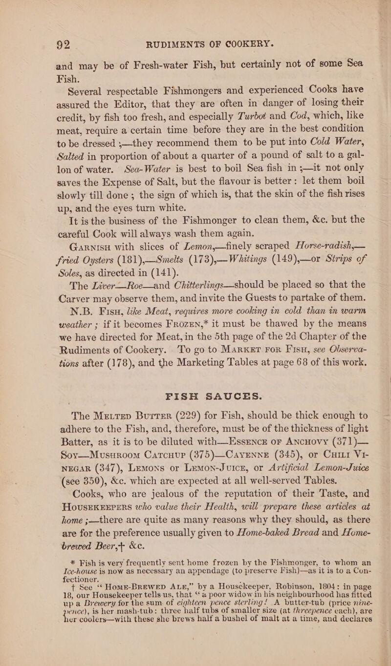 and may be of Fresh-water Fish, but certainly not of some Sea Fish. Several respectable Fishmongers and experienced Cooks have assured the Editor, that they are often in danger of losing their credit, by fish too fresh, and especially Turbot and Cod, which, like meat, require a certain time before they are in the best condition to be dressed ;—they recommend them to be put into Cold Water, Salted in proportion of about a quarter of a pound of salt to a gal- lon of water. Sea-Water is best to boil Sea fish in ;—it not only saves the Expense of Salt, but the flavour is better: let them boil slowly till done ; the sign of which is, that the skin of the fish rises up, and the eyes turn white. It is the business of the Fishmonger to clean them, &amp;c. but the careful Cook will always wash them again. Garnisu with slices of Lemon,—finely scraped Horse-radish,— fried Oysters (181),—Smelts (173),—Whitings (149),—or Strips of Soles, as directed in (141). The Liver—Roe—and Chitterlings—should be placed so that the Carver may observe them, and invite the Guests to partake of them. N.B. Fisu, like Meat, requires more cooking in cold than in warm weather ; if it becomes FrozEN,* it must be thawed by the means we have directed for Meat, in the 5th page of the 2d Chapter of the Rudiments of Cookery. To go to Marker For Fisu, see Observa- tions after (178), and the Marketing Tables at page 68 of this work. FISH SAUCES. The Mettep Burrer (229) for Fish, should be thick enough to adhere to the Fish, and, therefore, must be of the thickness of light Batter, as it is to be diluted with—-Essence or ANcHovy (371)— Sov—Musuroom Carcuup (375)—CayennE (345), or Curr Vi- NEGAR (347), Lemons or Lemon-Jurcz, or Artificial Lemon-Juice (see 350), &amp;c. which are expected at all well-served Tables. Cooks, who are jealous of the reputation of their Taste, and HovsEkEexrers who value their Health, will prepare these articles at home ;—there are quite as many reasons why they should, as there are for the preference usually given to Home-baked Bread and Home- brewed Beer,+ &amp;ce. * Fish is very frequently sent home frozen by the Fishmonger, to whom an Ice-house is now as necessary an appendage (to preserve Fish)—as it is to a Con- fectioner. ; + See ‘“‘ Homse-BReWeD ALE,” by a Housekeeper, Robinson, 1804: in page 18, our Housekeeper tells us, that ‘a poor widow in his neighbourhood has fitted up a Brewery for the sum. of eighteen pence sterling! A butter-tub (price nine- qe is her mash-tub: three half tubs of smaller size (at threepence each), are 1er coolers—with these she brews half a bushel of malt at a time, and declares