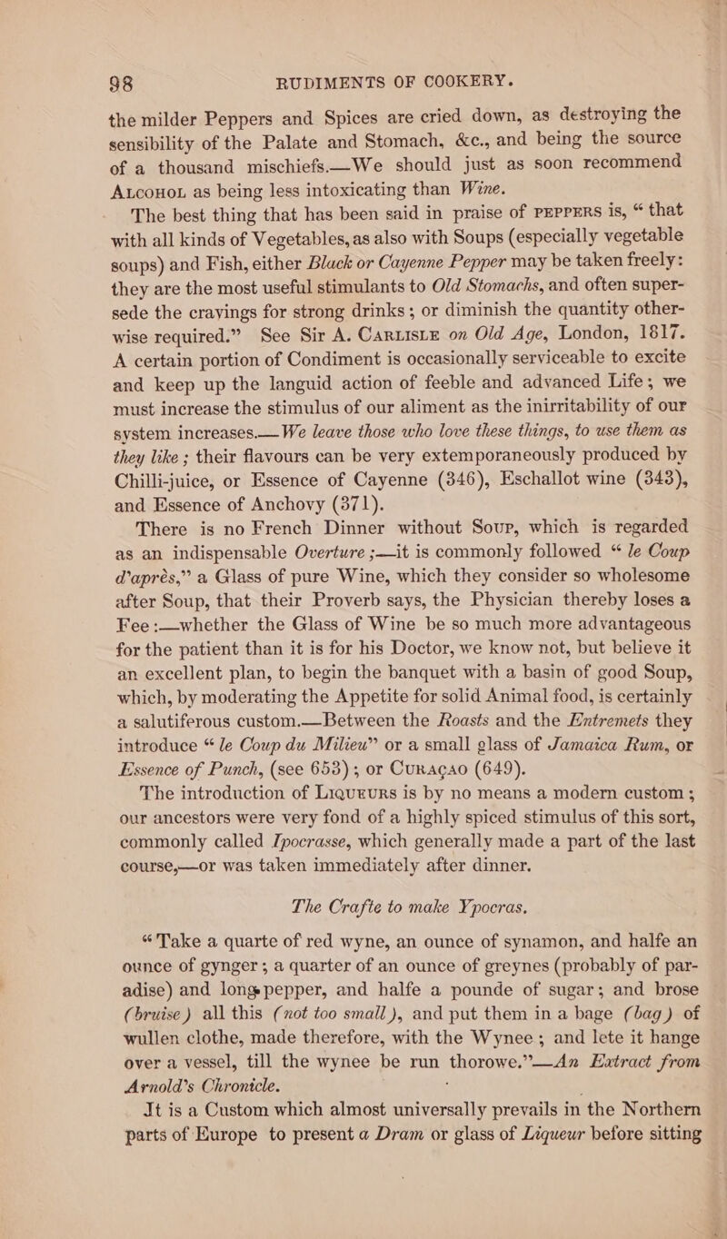 the milder Peppers and Spices are cried down, as destroying the sensibility of the Palate and Stomach, &amp;c., and being the source of a thousand mischiefs.—We should just as soon recommend Atcouor as being less intoxicating than Wane. The best thing that has been said in praise of PEPPERS is, “ that with all kinds of Vegetables, as also with Soups (especially vegetable soups) and Fish, either Black or Cayenne Pepper may be taken freely: they are the most useful stimulants to Old Stomachs, and often super- sede the crayings for strong drinks ; or diminish the quantity other- wise required.” See Sir A. CarLisLE on Old Age, London, 1817. A certain portion of Condiment is occasionally serviceable to excite and keep up the languid action of feeble and advanced Life, we must increase the stimulus of our aliment as the inirritability of our system increases.— We leave those who love these things, to use them as they like ; their flavours can be very extemporaneously produced by Chilli-juice, or Essence of Cayenne (346), Eschallot wine (343), and Essence of Anchovy (3871). There is no French Dinner without Sour, which is regarded as an indispensable Overture ;—it is commonly followed “ le Coup d’aprés,” a Glass of pure Wine, which they consider so wholesome after Soup, that their Proverb says, the Physician thereby loses a Fee :—whether the Glass of Wine be so much more advantageous for the patient than it is for his Doctor, we know not, but believe it an excellent plan, to begin the banquet with a basin of good Soup, which, by moderating the Appetite for solid Animal food, is certainly a salutiferous custom.—Between the Roasts and the Hntremets they introduce “ le Coup du Milieu” or a small glass of Jamaica Rum, or Essence of Punch, (see 653); or Curacao (649). . The introduction of Liqueurs is by no means a modern custom ; our ancestors were very fond of a highly spiced stimulus of this sort, commonly called Ipocrasse, which generally made a part of the last course,—or was taken immediately after dinner. The Crafte to make Ypocras. “Take a quarte of red wyne, an ounce of synamon, and halfe an ounce of gynger ; a quarter of an ounce of greynes (probably of par- adise) and longpepper, and halfe a pounde of sugar; and brose (bruise) all this (not too small), and put them in a bage (bag) of wullen clothe, made therefore, with the Wynee ; and lete it hange over a vessel, till the wynee be run thorowe.”—An Extract from Arnold’s Chronicle. Jt is a Custom which almost eae prevails in ‘the Northern parts of Europe to present a Dram or glass of Liqueur before sitting