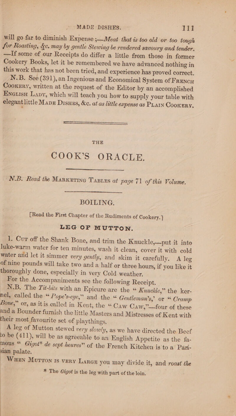 MADE DISHES. — 11? will go far to diminish Expense ;—Meat that is too old or too tough for Roasting, &amp;c. may by gentle Stewing be rendered savoury and tender, —If some of our Receipts do differ a little from those in former Cookery Books, let it be remembered we have advanced nothing in this work that has not been tried, and experience has proved correct. N.B. See (391), an Ingenious and Economical System of Frency Cooxzry, written at the request of the Editor by an accomplished Eneuisu Lavy, which will teach you how to supply your table with elegant little Mapz Disuus, &amp;c. at as little eapense as PLAIN Cookery, THE COOK’S ORACLE. N.B. Read the Marketing TABizs at page 71 of this Volume. BOILING. [Read the First Chapter of the Rudiments of Cookery. } LEG OF MUTTON. 1. Cur off the Shank Bone, and trim the Knuckle,—put it into luke-warm water for ten minutes, wash it clean, cover it with cold water and let it simmer very gently, and skim it carefully. A leg of nine pounds will take two and a half or three hours, if you like it thoroughly done, especially in very Cold weather. For the Accompaniments see the following Receipt. N.B. The Tit-bits with an Epicure are the “ Knuckle,” the ker- nel, called the « Pope’s-eye,” and the “ Gentleman’s, or “ Cramp Bone,” or, as itis called in Kent, the “ Caw Caw,”—four of these and a Bounder furnish the little Masters and Mistresses of Kent with their most favourite set of playthings, A leg of Mutton stewed very slowly, as we have directed the Beef to be (411), will be as agreeable to an English Appetite as the fa- mous “ Gigot* de sept heures” of the French Kitchen is 'to a Pari- sian palate. | Wuen Morron ts very Larcr you may divide it, and roast the | * The G@igot is the leg with part of the loin.