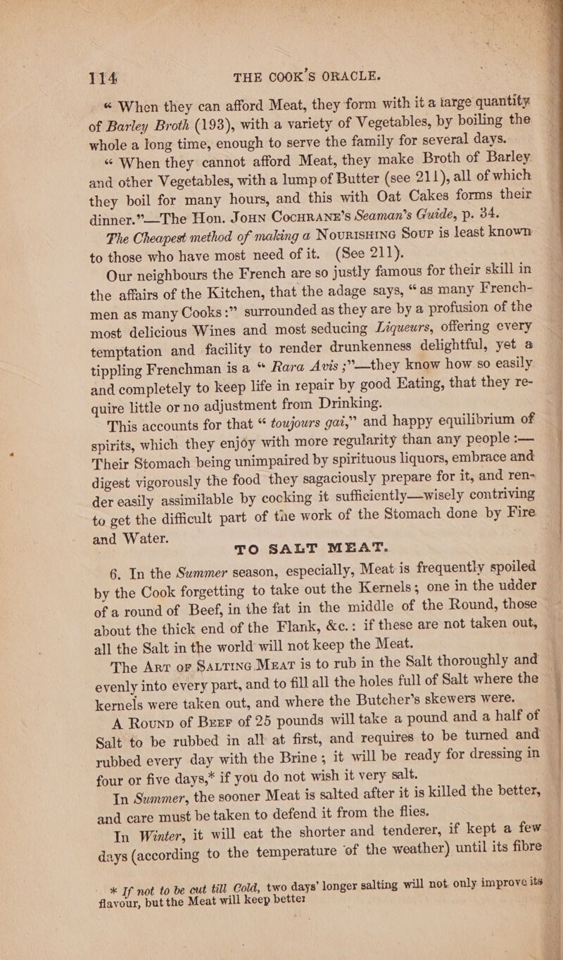 « When they can afford Meat, they form with it a large quantity of Barley Broth (193), with a variety of Vegetables, by boiling the whole a long time, enough to serve the family for several days. “© When they cannot afford Meat, they make Broth of Barley. and other Vegetables, with a lump of Butter (see 211), all of which they boil for many hours, and this with Oat Cakes forms their dinner.”The Hon. Joun Cocurane’s Seaman’s Guide, p. 34. Phe Cheapest method of making a NouRIsHING Soup is least known to those who have most need of it. (See 211). Our neighbours the French are so justly famous for their skill in the affairs of the Kitchen, that the adage says, “as many French- men as many Cooks :” surrounded as they are by a profusion of the most delicious Wines and most seducing Liqueurs, offering every temptation and facility to render drunkenness delightful, yet a tippling Frenchman is a “ Rara Avis ;’°—they know how so easily and completely to keep life in repair by good Eating, that they re- quire little or no adjustment from Drinking. This accounts for that “ towjowrs gai,” and happy equilibrium of spirits, which they enjoy with more regularity than any people :— Their Stomach being unimpaired by spirituous liquors, embrace and digest vigorously the food they sagaciously prepare for it, and ren- der easily assimilable by cocking it sufficiently —wisely contriving to get the difficult part of tne work of the Stomach done by Fire and Water. TO SALT MEAT, 6. In the Summer season, especially, Meat is frequently spoiled by the Cook forgetting to take out the Kernels; one in the udder of a round of Beef, in the fat in the middle of the Round, those about the thick end of the Flank, &amp;c.: if these are not taken out, all the Salt in the world will not keep the Meat. The Arr or SALTING Mzar is to rub in the Salt thoroughly and evenly into every part, and to fill all the holes full of Salt where the kernels were taken out, and where the Butcher’s skewers were. A Rounp of Bxzr of 25 pounds will take a pound and a half of Salt to be rubbed in all at first, and requires to be turned and rubbed every day with the Brine ; it will be ready for dressing in ~ four or five days,* if you do not wish it very salt. In Summer, the sooner Meat is salted after it is killed the better, and care must be taken to defend it from the flies. In Winter, it will eat the shorter and tenderer, if kept a few days (according to the temperature of the weather) until its fibre - * If not to be cut till Cold, two days’ longer salting will not, only improve its flavour, but the Meat will keep better &lt;&lt; ie