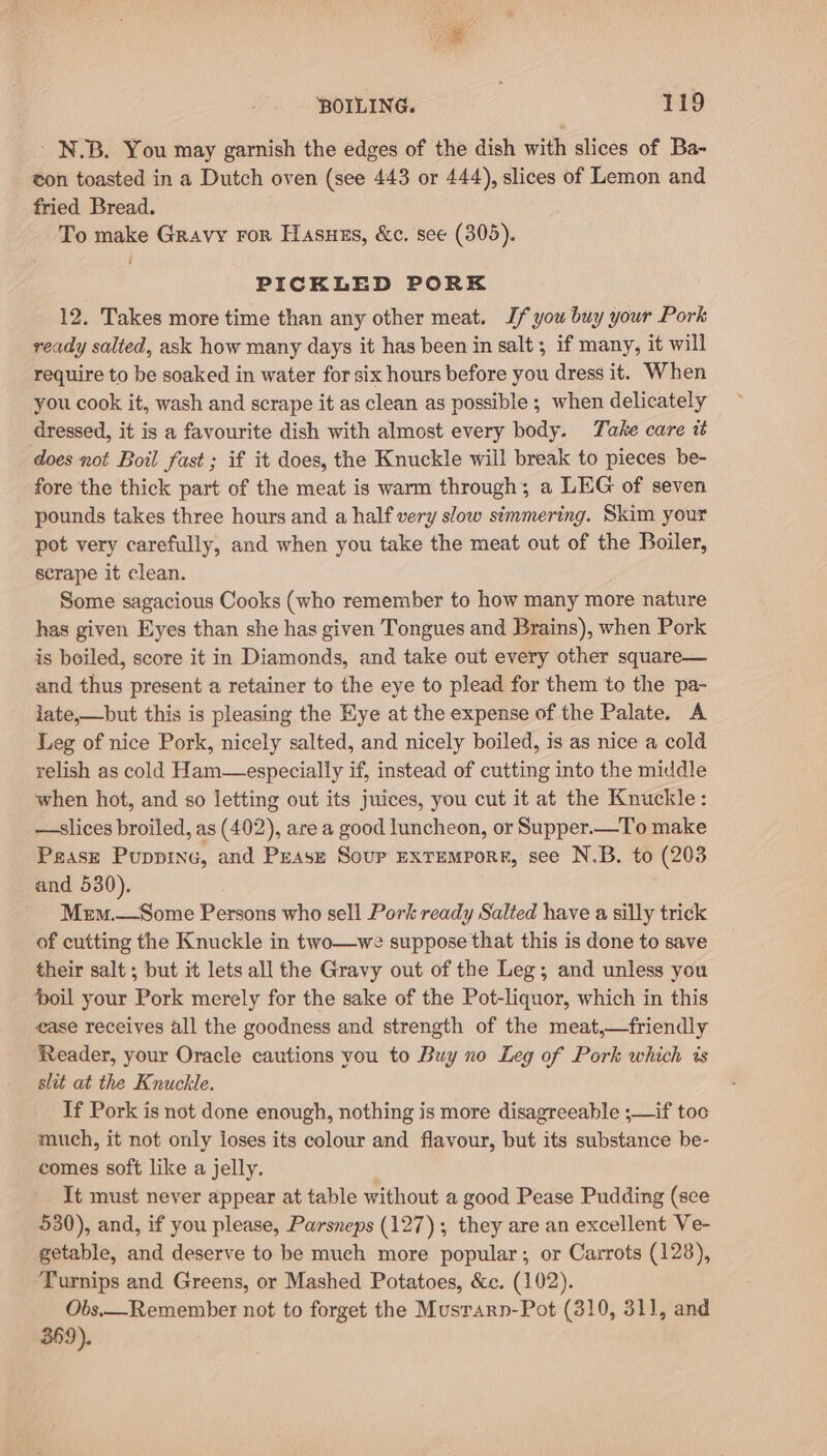 - NJB. You may garnish the edges of the dish with slices of Ba- eon toasted in a Dutch oven (see 443 or 444), slices of Lemon and fried Bread. To make Gravy ror Hasuzs, &amp;c. see (305). PICKLED PORE 12. Takes more time than any other meat. If you buy your Pork ready salted, ask how many days it has been in salt ; if many, it will require to be soaked in water for six hours before you dress it. When you cook it, wash and scrape it as clean as possible ; when delicately dressed, it is a favourite dish with almost every body. Take care t does not Boil fast ; if it does, the Knuckle will break to pieces be- fore the thick part of the meat is warm through; a LEG of seven pounds takes three hours and a half very slow simmering. Skim your pot very carefully, and when you take the meat out of the Boiler, scrape it clean. Some sagacious Cooks (who remember to how many more nature has given Eyes than she has given Tongues and Brains), when Pork is boiled, score it in Diamonds, and take out every other square— and thus present a retainer to the eye to plead for them to the pa- iate,—but this is pleasing the Eye at the expense of the Palate. A Leg of nice Pork, nicely salted, and nicely boiled, is as nice a cold relish as cold Ham—especially if, instead of cutting into the middle when hot, and so letting out its juices, you cut it at the Knuckle: —-slices broiled, as (402), are a good luncheon, or Supper.—To make Pease Puppinc, and Pease Soup exremporr, see N.B. to (203 and 530). Mem.—Some Persons who sell Pork ready Salted have a silly trick of cutting the Knuckle in two—we suppose that this is done to save their salt ; but it lets all the Gravy out of the Leg; and unless you oil your Pork merely for the sake of the Pot-liquor, which in this ease receives all the goodness and strength of the meat,—friendly Reader, your Oracle cautions you to Buy no Leg of Pork which is slit at the Knuckle. If Pork is not done enough, nothing is more disagreeable ;—if too much, it not only loses its colour and flavour, but its substance be- comes soft like a jelly. It must never appear at table without a good Pease Pudding (sce 530), and, if you please, Parsneps (127); they are an excellent Ve- getable, and deserve to be much more popular; or Carrots (128), Turnips and Greens, or Mashed Potatoes, &amp;c. (102). Obs.—Remember not to forget the Musrarn-Pot (310, 311, and 369).