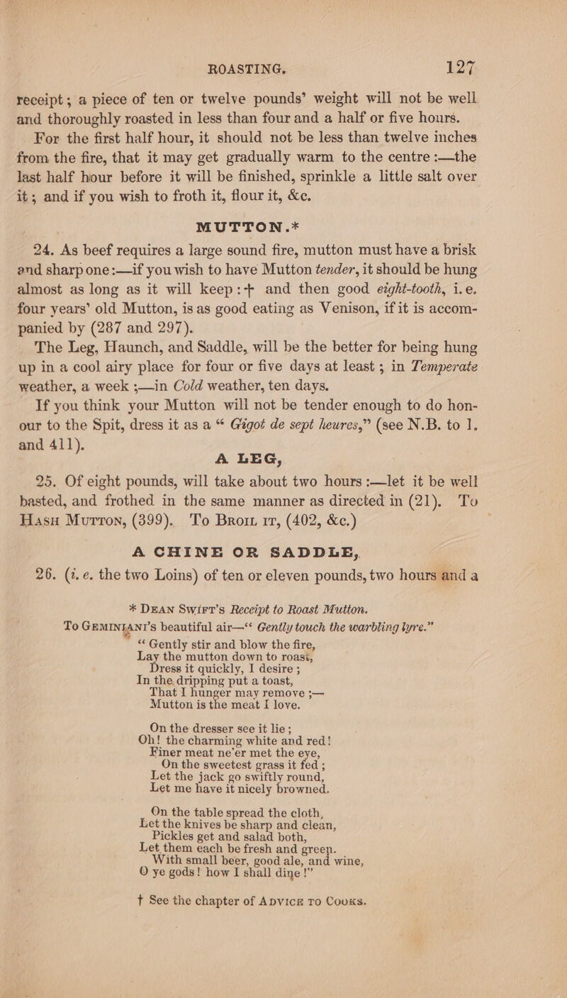 receipt ; a piece of ten or twelve pounds’ weight will not be well. and thoroughly roasted in less than four and a half or five hours. For the first half hour, it should not be less than twelve inches from. the fire, that it may get gradually warm to the centre :—the last half hour before it will be finished, sprinkle a little salt over it; and if you wish to froth it, flour it, &amp;e. MUTTON.* 24. As beef requires a large sound fire, mutton must have a brisk and sharp one :—if you wish to have Mutton tender, it should be hung almost as long as it will keep:+ and then good etght-tooth, i.e. four years’ old Mutton, is as good eating as Venison, if it is accom- panied by (287 and 297). The Leg, Haunch, and Saddle, will be the better for being hung up in a cool airy place for four or five days at least ; in Temperate weather, a week ;—in Cold weather, ten days. If you think your Mutton will not be tender enough to do hon- our to the Spit, dress it as a “ Gigot de sept heures,” (see N.B. to 1. and 411). A LEG, 25. Of eight pounds, will take about two hours :—let it be well basted, and frothed in the same manner as directed in (21). To Hasu Murron, (399). To Brom rr, (402, &amp;c.) A CHINE OR SADDLE, 26. (¢.e. the two Loins) of ten or eleven pounds, two hours and a * DEAN SwirtT’s Receipt to Roast Mutton. To GEMINIANT'S beautiful air—‘* Gently touch the warbling lyre.” “Gently stir and blow the fire, Lay the mutton down to roast, Dress it quickly, I desire ; In the. dripping put a toast, That I hunger may remove ;— Mutton is the meat I love. On the dresser see it lie; Oh! the charming white and red! Finer meat ne’er met the eye, On the sweetest grass it fed ; Let the jack go swiftly round, Let me have it nicely browned. On the table spread the cloth, Let the knives be sharp and clean, Pickles get and salad both, Let them each be fresh and green. With small beer, good ale, and wine, O ye gods! how I shall dine !” t See the chapter of Apvice To Couks.