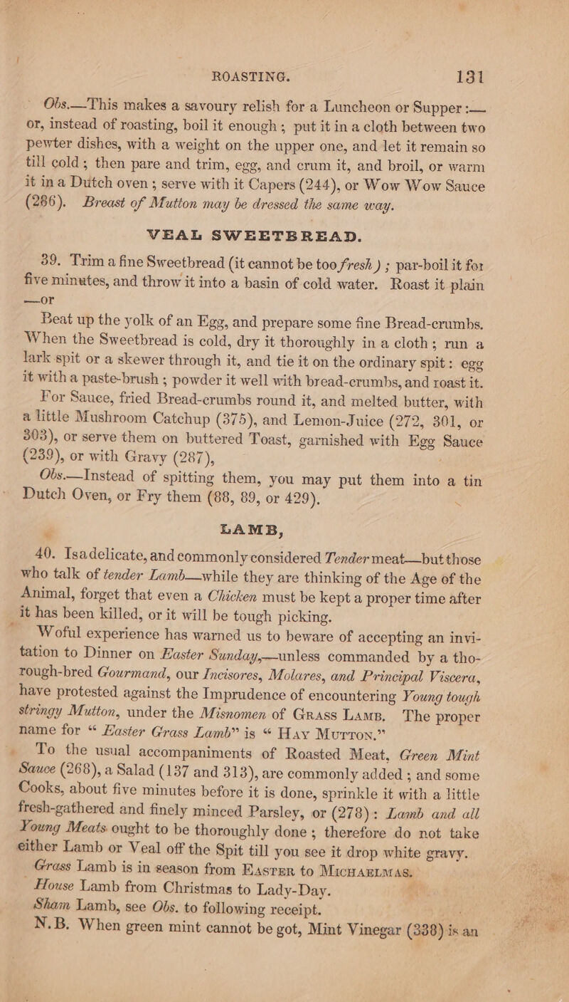 Obs.—This makes a savoury relish for a Luncheon or Supper :— or, instead of roasting, boil it enough ; put it in a cloth between two pewter dishes, with a weight on the upper one, and let it remain so till cold; then pare and trim, egg, and crum it, and broil, or warm it ina Dutch oven ; serve with it Capers (244), or Wow Wow Sauce (286). Breast of Mutton may be dressed the same way. VEAL SWEETBREAD. 39. Trim a fine Sweetbread (it cannot be too fresh ) ; par-boil it for five minutes, and throw it into a basin of cold water. Roast it plain —or Beat up the yolk of an Egg, and prepare some fine Bread-crumbs. When the Sweetbread is cold, dry it thoroughly in a cloth; run a lark spit or a skewer through it, and tie it on the ordinary spit: egg it with a paste-brush ; powder it well with bread-crumhs, and roast it. For Sauee, fried Bread-crumbs round it, and melted butter, with a little Mushroom Catchup (375), and Lemon-Juice (272, 301, or 303), or serve them on buttered Toast, garnished with Ege Sauce (239), or with Gravy (287), Obs.—Instead of spitting them, you may put them into a tin Dutch Oven, or Fry them (88, 89, or 429). P LAMB, 40. Isadelicate, and commonly considered Tender meat—but those who talk of tender Lamb—while they are thinking of the Age of the Animal, forget that even a Chicken must be kept a proper time after it has been killed, or it will be tough picking. _ Woful experience has warned us to beware of accepting an invi- tation to Dinner on Haster Sunday,—unless commanded by a tho- rough-bred Gourmand, our Incisores, Molares, and Principal Viscera, have protested against the Imprudence of encountering Young tough stringy Mutton, under the Misnomen of Grass Lams, The proper name for “ aster Grass Lamb” is “ Hay Murron.” _ To the usual accompaniments of Roasted Meat, Green Mint Sauce (268), a Salad (137 and 313), are commonly added ; and some Cooks, about five minutes before it is done, sprinkle it with a little fresh-gathered and finely minced Parsley, or (278): Lamb and all Young Meats. ought to be thoroughly done; therefore do not take either Lamb or Veal of the Spit till you see it drop white gravy. Grass Lamb is in season from Easter to Micuan.aas. _ House Lamb from Christmas to Lady-Day. c Sham Lamb, see Obs. to following receipt. ‘ies N.B. When green mint cannot be got, Mint Vinegar (338) is an