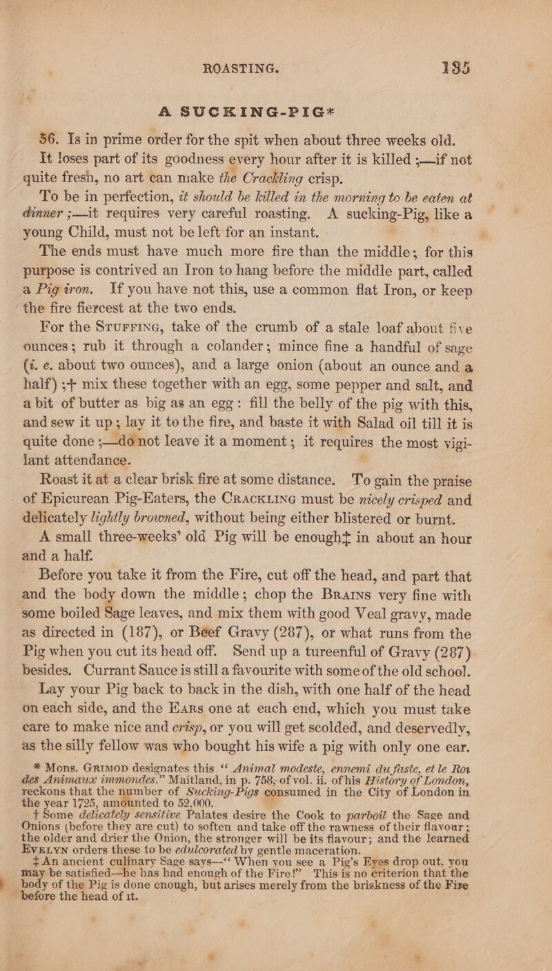 A SUCKING-PIG* 56. Is in prime order for the spit when about three weeks old. It loses part of its goodness every hour after it is killed ;—if not quite fresh, no art can make the Crackling crisp. To be in perfection, ¢ should be killed in the morning to be eaten at dinner ;—it requires very careful roasting. A sucking-Pig, like a young Child, must not be left for an instant. The ends must have much more fire than the middle; for this purpose is contrived an Iron to hang before the middle part, called a Pigiron. If you have not this, use a common flat Iron, or keep the fire fiercest at the two ends. For the Sturrine, take of the crumb of a stale loaf about five ounces; rub it through a colander; mince fine a handful of sage (z. e. about two ounces), and a large onion (about an ounce and a half) ;+- mix these together with an egg, some pepper and salt, and abit of butter as big as an egg: fill the belly of the pig with this, and sew it up; lay it to the fire, and baste it with Salad oil till it is quite done ;—do not leave it a moment; it requires the most Vigi- jant attendance. . Roast it at a clear brisk fire at some distance. To gain the praise of Epicurean Pig-Katers, the CrackLine must be nicely crisped and delicately lightly browned, without being either blistered or burnt. A small three-weeks’ old Pig will be enought in about an hour and a half. Before you take it from the Fire, cut off the head, and part that and the body down the middle; chop the Brarns very fine with some boiled Sage leaves, and mix them with good Veal gravy, made as directed in (187), or Beef Gravy (287), or what runs from the Pig when you cut its head off. Send up a tureenful of Gravy (287) besides. Currant Sauce is still a favourite with some of the old school. Lay your Pig back to back in the dish, with one half of the head on each side, and the Ears one at each end, which you must take eare to make nice and er%sp, or you will get scolded, and deservedly, as the silly fellow was who bought his wife a pig with only one ear. * Mons. Grimop designates this “‘ Animal modeste, ennemi du faste, et le Ror des Animaux immondes.” Maitland, in p. 758, of vol. ii. of his History of London, reckons that the number of Sucking-Pigs consumed in the City of London in the year 1725, amounted to 52,000. _ i bowie delicately sensitive Palates desire the Cook to parboil the Sage and Onions (before they are cut) to soften and take off the rawness of their flavour ; the older and drier the Onion, the stronger will be its flavour; and the learned EVELYN orders these to be edulcorated by gentle maceration. An ancient culinary Sage says—‘‘ When you see a Pig’s Eyes drop out, you may be satisfied—he has had enough of the Fire!” This is no criterion that the body of the Pig is done enough, but arises merely from the briskness of the Fire _ before the head of it.