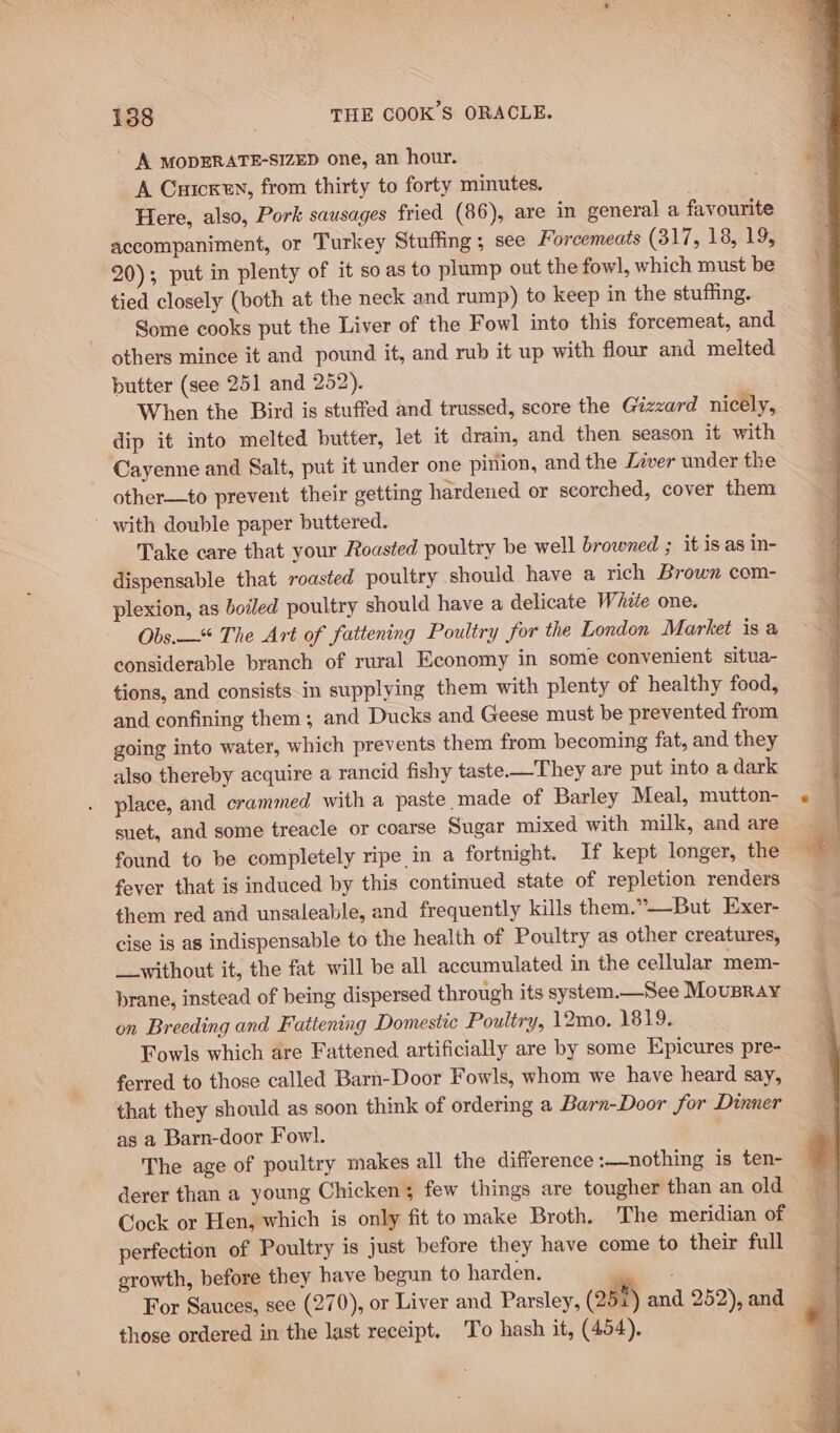 A MODERATE-SIZED one, an hour. A Cuicxen, from thirty to forty minutes. Here, also, Pork sausages fried (86), are in general a favourite accompaniment, or Turkey Stuffing; see Forcemeats (317, 18, 19, 20); put in plenty of it so as to plump out the fowl, which must be tied closely (both at the neck and rump) to keep in the stuffing. Some cooks put the Liver of the Fowl into this forcemeat, and others mince it and pound it, and rub it up with flour and melted butter (see 251 and 252). When the Bird is stuffed and trussed, score the Gézzard nicely, dip it into melted butter, let it drain, and then season it with Cayenne and Salt, put it under one pinion, and the Lzver under the other—to prevent their getting hardened or scorched, cover them ' with double paper buttered. Take care that your Roasted poultry be well browned ; it is as in- dispensable that roasted poultry should have a rich Brown com- plexion, as boiled poultry should have a delicate White one. Obs.—“ The Art of fattening Poultry for the London Market isa considerable branch of rural Economy in some convenient situa- tions, and consists.in supplying them with plenty of healthy food, and confining them; and Ducks and Geese must be prevented from going into water, which prevents them from becoming fat, and they also thereby acquire a rancid fishy taste—They are put into a dark place, and crammed with a paste made of Barley Meal, mutton- suet, and some treacle or coarse Sugar mixed with milk, and are fever that is induced by this continued state of repletion renders them red and unsaleable, and frequently kills them.”——-But Exer- cise is as indispensable to the health of Poultry as other creatures, __without it, the fat will be all accumulated in the cellular mem- brane, instead of being dispersed through its system.—See Moupray on Breeding and Fattening Domestic Poultry, 12mo. 1819. Fowls which are Fattened artificially are by some Epicures pre- ferred to those called Barn-Door Fowls, whom we have heard say, that they should as soon think of ordering a Barn-Door for Dinner as a Barn-door Fowl. The age of poultry makes all the difference :—nothing is ten- derer than a young Chicken; few things are tougher than an old Cock or Hen, which is only fit to make Broth. The meridian of perfection of Poultry is just before they have come to their full growth, before they have begun to harden, For Sauces, see (270), or Liver and Parsley, (25%) and 252), and those ordered in the last receipt. To hash it, (454).