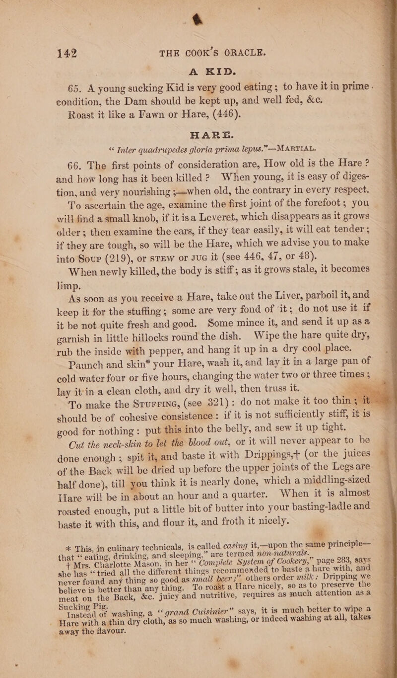 4 142 THE COOK’S ORACLE. A KID. 65. A young sucking Kid is very good eating ; to have itin prime. — condition, the Dam should be kept up, and well fed, &amp;c. E Roast it like a Fawn or Hare, (446). HARE. “ Inter quadrupedes gloria prima lepus.”—MARTIAL. 66. The first points of consideration are, How old is the Hare ? and how long has it been killed ? When young, it is easy of diges- tion, and very nourishing ;—when old, the contrary in every respect. To ascertain the age, examine the first joint of the forefoot ; you will find a small knob, if it isa Leveret, which disappears as it grows older; then examine the ears, if they tear easily, it will eat tender ; if they are tough, so will be the Hare, which we advise you to make into Sour (219), or srew or Jue it (see 446, 47, or 48). When newly killed, the body is stiff; as it grows stale, it becomes limp. As soon as you receive a Hare, take out the Liver, parboil it, and keep it for the stuffing; some are very fond of it; do not use it if it be not quite fresh and good. Some mince it, and send it up asa garnish in little hillocks round the dish. Wipe the hare quite dry, rub the inside with pepper, and hang it up in a dry cool place. Paunch and skin* your Hare, wash it, and lay it in a large pan of cold water four or five hours, changing the water two or three times; = lay it'in a clean cloth, and dry it well, then truss it. se To make the Srurrine, (see 321): do not make it too thin ; it should be of cohesive consistence : if it is not sufficiently stiff, it is good for nothing : put this into the belly, and sew it up tight. Cut the neck-skin to let the blood out, or it will never appear to be done enough ; spit it, and baste it with Drippings,+ (or the juices of the Back will be dried up before the upper joints of the Legs are half done), till you think it is nearly done, which a middling-sized Hare will be in about an hour and a quarter. When it is almost roasted enough, put a little bit of butter into your basting-ladle and baste it with this, and flour it, and froth it nicely. * This, in culinary technicals, is called casing it,—upon the same principle— that “eating, drinking, and sleeping,” are termed non-naturals. + Mrs. Charlotte Mason, in her “‘ Complete System of Cookery,” page 283, says she has “tried all the different things recommended to baste a hare with, and never found any thing so good as small beer ;” others order milk; Dripping we believe is better than any thing. To roast a Hare nicely, so as to preserve the meat on the Back, &amp;c. juicy and nutritive, requires as much attention asa Sucking Pig. : ee ; : Instead of washing, a “ grand Cuisinier ” says, it is much better to wipe a - Hare with a thin dry cloth, as so much washing, or indeed washing at all, takes away the flavour. i, »