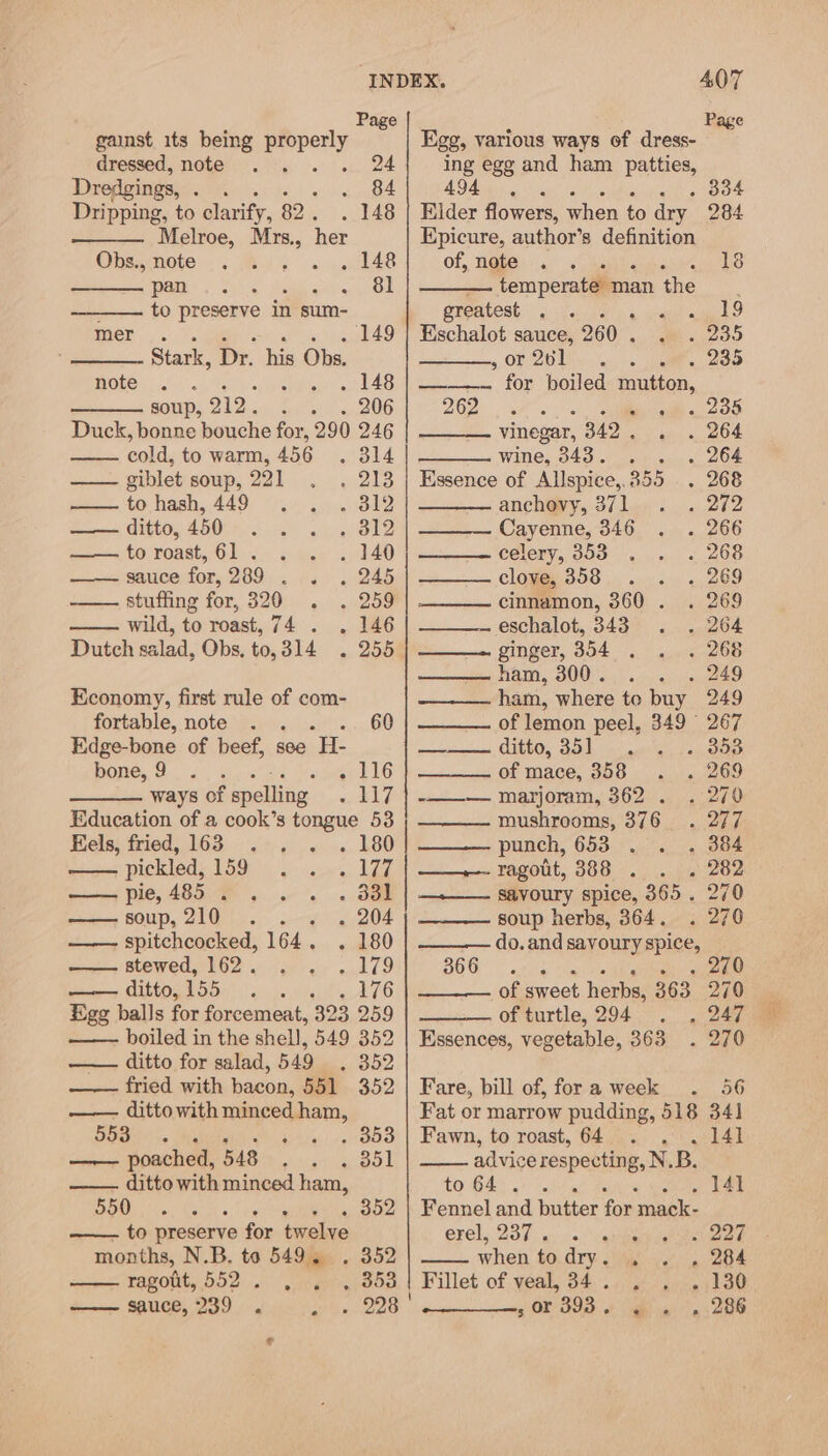 Page Page gainst its sac properly Egg, various ways of dress- dressed, note . 2 ing egg and ham patties, Dredgings, vam Mee 494, . 334 Dripping, to clarify, 82 . . 148 | Elder flowers, when to dry. 284 Melroe, Myrs., her Epicure, author’s definition Ons,nete... Bay «« cide of, note . i 18 | Se ea ee ee temperate man the : to preserve in sum- greatest . . kD mer .. .ia «. . » 149 7 Eschalot sauce, 260 . aaoo Stark, Dr. his Obs. , or 261 . 235 BOLO oi) &lt;i So ew! LAS RS fon poned mutton, sors 213.0. Suelo. 206 yA i anaes . 235 Duck, bonne bouche for, 290 246 vinegar, 342 . . 264 cold, to warm, 456 . 314 wine, 343. . . 264 —— giblet soup, 221 . . 213 | Essence of Allspice,, 855 . 268 to ,hash,.449 944... 3819 anchovy, 371 . 272 —— ditto, 450. . . , 812 Cayenne, 346 . 266 =o t0 roast, 61... 6. . 140 celery, 353 . 268 woe Saice for: 299. 64.0 (B45 clove, 358 . 269 stuffing for, 320 . . 259 cinnamon, 360 . . 269 wild, to roast, 74 . . 146 eschalot, 343 . 264 Dutch salad, Obs, to,314 . 255 ginger, 354 . - 268 ham, 300. . 249 Economy, first rule of com- ham, where te buy 249 fortable, note . . 60 of lemon peel, 349 267 Edge-bone of beef, see LEE ernie SLIGO. eek 0 908 bone, 9 . Se Me ate EG of mace, 358 . 269 ways of spelling s ELP4 se marioram 3620 sO Education of a cook’s tongue 53 mushrooms, 376 . 277 Fels, fried, 163 . . . 180 | punch, 653 . 384 pickled, P59 yar. LT ee Bagot, 388 «. . 282 pie, 485 . . . . . 33] | —_+—— savoury spice, 365. 270 soup, 2UGth Ss - 204 soup herbs, 364. . 270 ——- spitchcocked, 164, caked do. and savoury spice, stewed, 162. . . . 179 366 Dea a ghee (eater piney LLCO: 155 age ea LL of sweet herbs, 363 270 Egg balls for forcemeat, 323 259 of turtle, 294 . , 247 boiled in the shell, 549 352 | Essences, vegetable, 363 . 270 —— ditto for salad, 549 . 352 fried with bacon, 551. 352 | Fare, bill of, for a week 56 —— dittowith minced ham, Fat or marrow pudding, 518 34] 55S. Agha. 4s -, 353'| Fawn, te roast, 64 Page 1 —— poached, 548 . . . 351 advice respecting, N. B. —— ditto with minced ham, to 64°... 141 Nn cee Reval «, tie . 352 | Fennel and butter for ‘mack- to preserve for twelve evel, 237s... vanes . 227 months, N.B. to 549. . 352 when to Ory: Ji . 284 ragout, 552. . . , 353 | Fillet of veal, 34 . - 130 tem BANE 8Y ics oh. O28 5 OF B98 yah gg 26 ¢