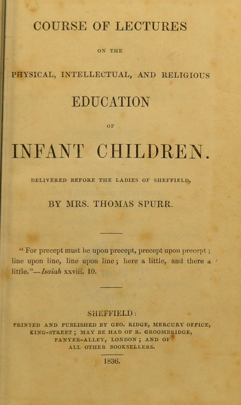 COURSE OF LECTURES ON THE PHYSICAL, INTELLECTUAL, AND RELIGIOUS EDUCATION OF INFANT CHILDREN. DELIVERED BEFORE THE LADIES OF SHEFFIELD, BY MRS. THOMAS SPURR. “ For precept must be upon precept, precept upon precept; line upon line, line upon line; here a little, and there a ' little.”—Isaiah xxviii. 10. SHEFFIELD : PRINTED AND PUBLISHED BY GEO. RIDGE, MERCURY OFFICE, KING-STREET ; MAY BE HAD OF R. GROOMBRIDGE, PANYER-ALLEY, LONDON ; AND OF* ALL OTHER BOOKSELLERS. 1836.