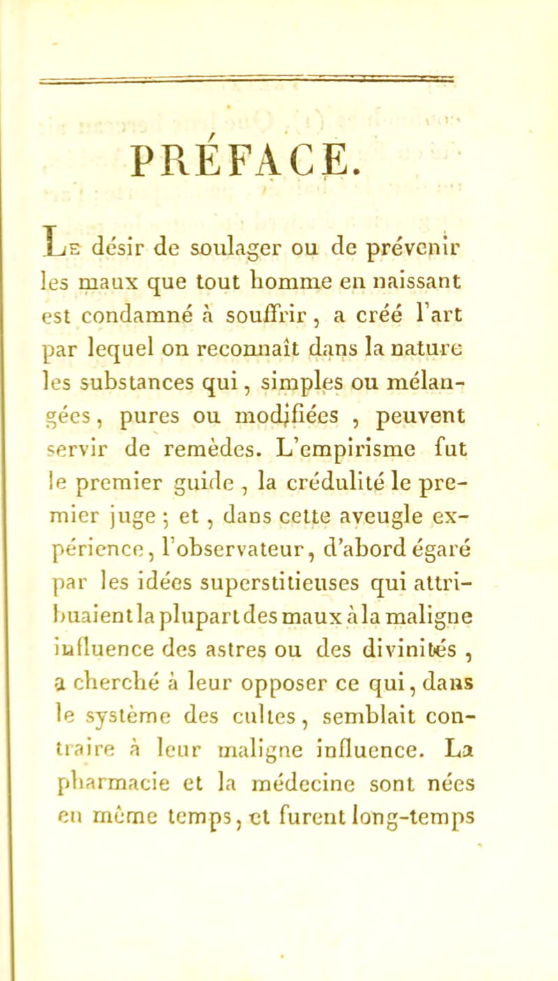 PRÉFACE. Ije désir de soulager ou de prévenir les maux que tout homme en naissant est condamné à souffrir, a créé Tart par lequel on recomiaît dans la nature les substances qui, simples ou mélan- gées , pures ou modifiées , peuvent servir de remèdes. L'empirisme fut le premier guide , la crédulité le pre- mier juge ; et, dans celte aveugle ex- périence, l'observateur, d'abord égaré par les idées superstitieuses qui atlri- I)uaient la plupart des maux àla maligne influence des astres ou des divinités , a cherché à leur opposer ce qui, dans le système des cultes, semblait con- tiaire à leur maligne influence. La fjharmacie et la médecine sont nées eu même temps, et furent long-temps