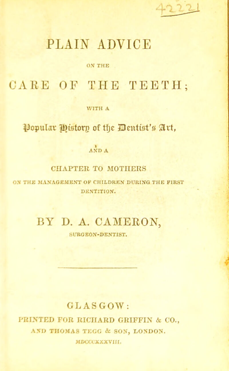PLAIN ADVICE O.V THE CARE OF THE TEETH UTTH A. iJopulaf it)tstorii of Hjc Dcnlist’s Slrt, AXD A CHAPTER TO AlOTIIERS ON THE 3IANAGEMEXT OP CH[LDREN DURING THE FIRST DENTITION. BY D. A. CAMERON, SLTIO EON-DENTIST. GLASGOW: I'KINTED FOR RICHARD GRIFFI.N k CO., A.NO THOMAS TECG 4c SON, LO.NDON. MDCCCXXXVIfl.
