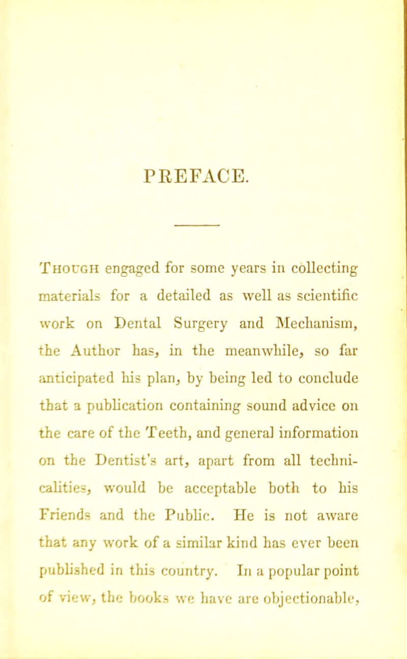 PREFxVCE. Though engaged for some years in collecting materials for a detailed as well as scientific work on Dental Surgery and Mechanism, the Author has, in the meanwhile, so far anticipated his plan, by being led to conclude that a publication containing sound advice on the care of the Teeth, and general information on the Dentist's art, apart from all techni- calities, would be acceptable both to his Friends and the Public. He is not aware that any work of a similar kind has ever been published in this country. In a popular point of view, the books we have are objectionable.