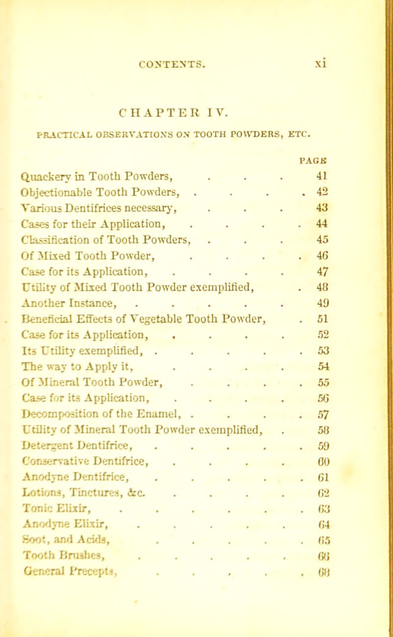 CHAPTER I V. FRACTICAL OBSERVATION'S ON TOOTH PO\\T)ERS, ETC. PACK Quackery in Tooth Powders, ... 41 Objectionable Tooth Powders, . . . .42 Various Dentifrices necessarj', ... 43 Cases for their Application, . . . .44 Classification of Tooth Powders, ... 45 Of Mixed Tooth Powder, . . . .46 Case for its Application, .... 47 Utility of Mixed Tooth Powder exemplified, . 48 Another Instance, ..... 49 Beneficial Effects of Vegetable Tooth Powder, . 51 Case for its Application, .... .52 Its Utility exemplified, . . . . .53 The way to Apply it, .... 54 Of Mineral Tooth Powder, . . . ,55 Case for its Application, .... 56 Decomposition of the Enamel, . . . .57 Utility of Mineral Tooth Powder exemplified, . 58 Detergent Dentifrice, . . . . .59 Conservative Dentifrice, .... 00 Anodj-ne Dentifrice, . . . . .61 Lotions, Tinctures, &c. .... 62 Tonic Elixir, . . . . . .63 Ano<lyne Elixir, ..... fJ4 iioot, and Acids, . . . .65 Tooth Brushes, ..... 66 General Precepts, . . . . .68