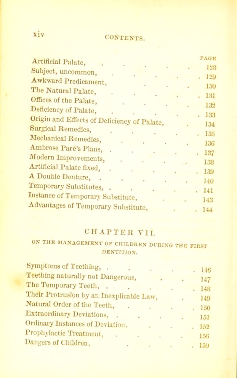 CONTESTS. Artificial Palate, Subject, uncoramon. Awkward Predicament, The Natural Palate, Offices of the Palate, Deficiency of Palate, Origin and Effects of Deficiency of Palate, Surgical Remedies, Mechanical Remedies, Ambrose Park’s Plans, . Modern Improvements, Artificial Palate fi.xed, . A Double Denture, Temporary Substitutes, . Instance of Temporary Substitute, Advantages of Temporary Substitute, PACK 128 . li» m . 1.31 132 , 133 134 133 136 137 138 138 140 141 143 144 CHAPTER VII. O.N THE MANAGEMENT OP CHILDHEN DfBING THE FIRST HENTITIO.N. Symptoms of Teething, . Teething naturally not Dangerous, The Temporary Teeth, . Their Protrusion by an Ine.xplicable Law, Natural Order of the Teeth, Extraordinary Deviations, . Ordinary Instimces of Deviation. Pro|)hylactic Treatment, Dangers of Children, 146 147 148 149 150 151 152 ESti 159