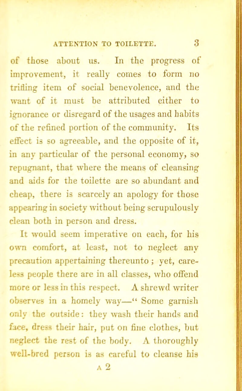 of those about us. In the progress of improvement, it really comes to form no trilling item of social benevolence, and the want of it must be attributed either to ignorance or disregard of the usages and habits of the refined portion of the community. Its effect is so agreeable, and the opposite of it, in any particular of the personal economy, so repugnant, that where the means of cleansing and aids for the toilette are so abundant and cheap, there is scarcely an apology for those appearing in society wtbout being scrupulously clean both in person and dress. It would seem imperative on each, for his own comfort, at least, not to neglect any precaution appertaining thereunto ; yet, care- less people there are in all classes, who offend more or less in this respect. A shrewd writer observes in a homely way—“ Some garnish only the outside: they wash their hands and face, dress their hair, put on fine clothes, but neglect the rest of the body. A thoroughly well-bred person is as careful to cleanse his A 2