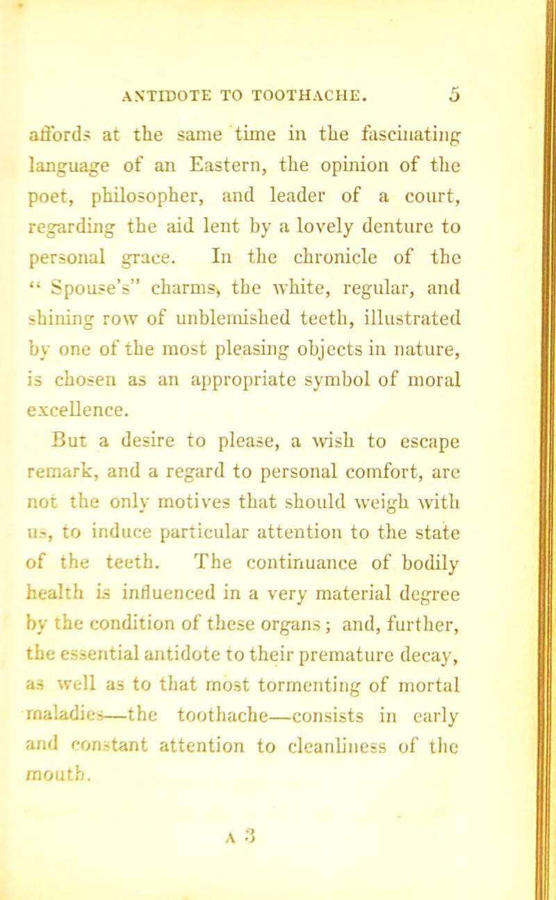 ANTIDOTE TO TOOTHACHE. affords at the same time in the fascinating language of an Eastern, the opinion of the poet, philosopher, and leader of a court, regarding the aid lent by a lovely denture to personal grace. In the chronicle of the “ Spouse’s” charms> the white, regular, and shining row of unblemished teeth, illustrated by one of the most pleasing objects in nature, is chosen as an appropriate symbol of moral excellence. But a desire to please, a wish to escape remark, and a regard to personal comfort, are not the only motives that should weigh with u.->, to induce particular attention to the state of the teeth. The continuance of bodily health is influenced in a very material degree by the condition of these organs ; and, further, the essential antidote to their premature decay, as well as to that mo.st tormenting of mortal maladies—the toothache—consists in early and constant attention to cleanliness of the mouth.