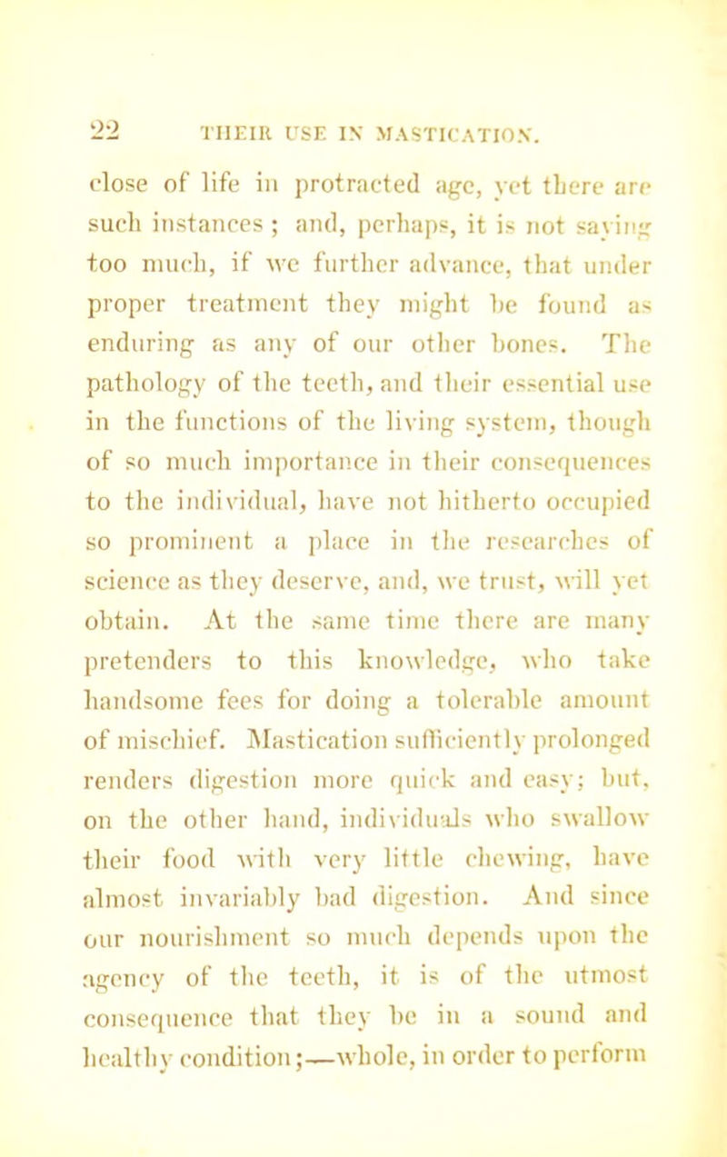 THEIR USE IN MASTICATION. close of life in protracted age, yet there are such instances ; and, perhaps, it is not saving too much, if wc further advance, that under proper treatment they might he found as enduring as any of our otlier hones. Tlie pathology of the teeth, and tlicir es.sential use in the functions of the living system, though of so much importance in tlieir consequences to the individual, liave not hitherto occupied so prominent a jdace in tlie researches of science as they deserve, and, we trust, will yet obtain. At the same time there are many pretenders to this knowledge, who take handsome fees for doing a tolerable amount of mischief. Mastication suflicicntly prolonged renders digestion more quick and easy; hut, on the other liand, indi\iduals who swallow their food with very little chcM-ing, have almost invariably had digestion. And since our nourishment so much depends upon the agency of tlie teeth, it is of the utmost consequence tliat they he in a sound and healthy condition;—whole, in order to perform