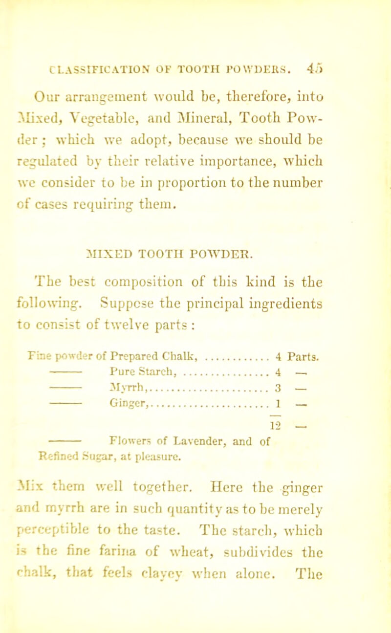 CLASSIFICATION OF TOOTH I'OWDKIIS. 4) Our arrangement would be, therefore, into Mixed, Vegetable, and Mineral, Tooth Pow- der ; which we adopt, because we should be regulated by their relative importance, which we consider to be in proportion to tbe number of cases requiring them. MIXED TOOTH POAVDEIt. The best composition of this kind is the following. Suppose the principal ingredients to consist of twelve parts : Fine powder of Prepared Chalk, 4 Parts. Pure Starch, 4 — Alyrrh 3 — Ginger, 1 — 12 — Flowers of Lavender, and of Refined Sugar, at pleasure. Mix them well together. Here the ginger and myrrh are in such quantity a.s to be merely perceptible to the taste. The starch, which is the fine farina of wheat, subdivides the chalk, that feehs clayey when alone. The