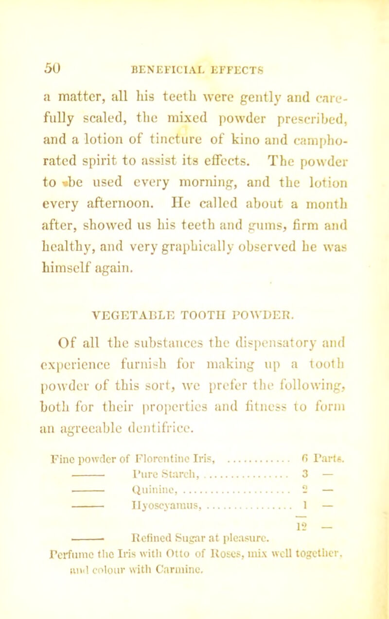 .1 matter, all his teeth were gently and care- fully scaled, the mixed powder prescribed, and a lotion of tincture of kino and camplio- ratcd spirit to assist its effects. The powder to »be used every morning, and the lotion every afternoon. He called about a month after, showed us his teeth and gums, firm and healthy, and very graphically observed he was himself again. VEGETABLE TOOTH POWDEB. Of all the suhstauccs the dispensatory and experience furnish for making up a tooth (lowder of this sort, we prefer the following, both for their pro])erties and fitness to form an agreeable dentifrice. Fine powder of Florentine Iris fi I’arts. Pure Starch, 3 — Quinine, 2 — Ilj'oseyamus, I — 12 — Hefincd Sugar at pleasure. Perfume tlio Iris witli Otto of Hoses, ini.\ well togetlier. luid colour witli Carmine.