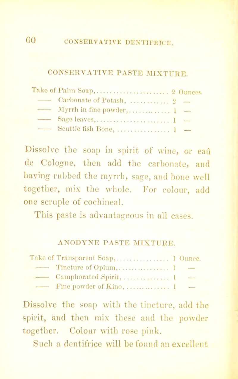 CONSERVATIVE UENTIl lUl E. m CONSr;RVATIVE PASTE MIXTEHE. TiikeofPnlm Soap 2 Ounces. ('art)onate of Potash, 2 .Myrrh in fine powder, i ■ Sage leaves, 1 — Scuttle fish Bone, 1 Dissolve the soap in spirit of wine, or eau (le Cologne, then add the earhomite, and having nibbed the mvrrli, sage, ami bone well together, nii.v the whole. For colour, add one scruple of cochineal. Tills paste is advantageous in all cases. ANODYNE PASTE Jri.NTfllE. Take of Tran.«;parcnt Soap, ! Ounce. Tincture of Opium, 1 — • Campiionited Spirit, 1 — Fine powder of Kino, 1 — Dissolve the soap with the tincture, add the spirit, and then tnix these tiud the powder together. Colour with rose pink. Such a dentifrice will he found an excellent