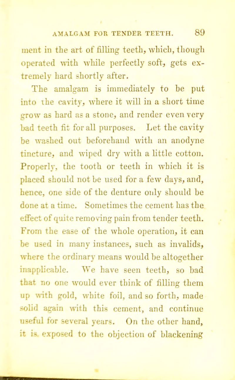 ment in the art of filling teeth, which, though operated MTth while perfectly soft, gets ex- tremely hard shortly after. The amalgam is immediately to he put into the cavit_v, where it will in a short time grow as hard as a stone, and render even very bad teeth fit for all purposes. Let the cavity be washed out beforehand with an anodyme tincture, and wiped dry M'ith a little cotton. Properly, the tooth or teeth in which it is placed should not be used for a few days, and, hence, one side of the denture only should be done at a time. Sometimes the cement has the effect of quite removing pain from tender teeth. From the ease of the whole operation, it can be used in many instances, such as invalids, where the ordinary means M'ould be altogether inapplicable. We have seen teeth, so bad that no one would ever think of filling them up with gold, white foil, and so forth, made solid again with this cement, and continue useful for several years. On the other hand, it is. exposed to the objection of blackening