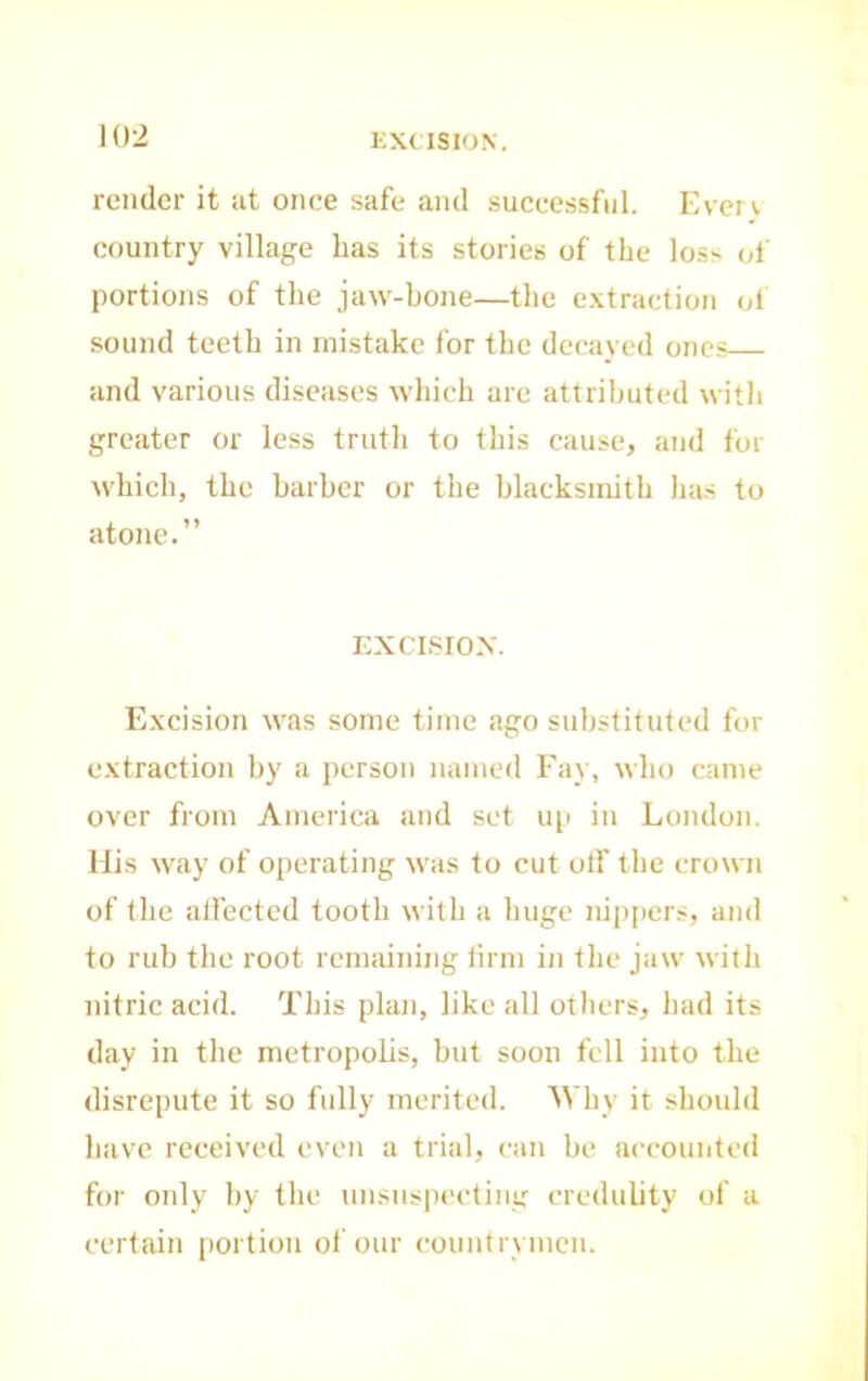 KXUSION. render it at once safe and successful. Even country village has its stories of the loss oi’ portions of the jaw-bone—the e.vtraction ol sound teeth in mistake for the decayed ones and various diseases which are attributed with greater or less truth to this cause, and for which, the barber or the blacksmith has to atone.” ICXCLSIOX. Excision was some time ago substituted for extraction by a person named Fay, who came over from America and set up in London. His way of operating was to cut otf the crown of the alfected tooth with a huge nip[iers, and to rub the root remaining linn in the jaw with nitric acid. This plan, like all others, had its day in the metropohs, but soon fell into the disrepute it so fully merited. Why it should have received even a trial, can be aeeountefl for only by the uiisnspeeting credulity of a certain portion of our eoiintrvmcn.