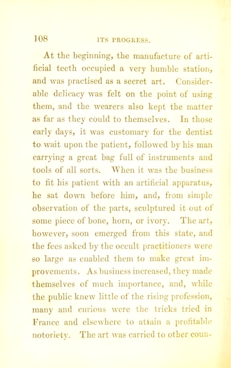 At the beginning, the manufacture of arti- ficial teeth occupied a very humble station, and was practised as a secret art. Consider- able delicacy was felt on the point of using them, and the wearers also kept the matter as far as they could to themselves. In those early days, it was customary for the dentist to wait upon the patient, followed by his man carrying a great bag full of instruments and tools of all sorts. When it was the business to fit his patient \rith an artificial apparatus, he sat down before him, and, from simple observation of the parts, sculptured it out of some piece of bone, horn, or ivory. The art, however, soon emerged from this state, and the fees asked by the occult practitioners were so large as enabled them to make great im- provements. As business increased, they made themselves of much importance, and, while the public knew little of the rising profession, many and curious were the tricks tried in France and elsewhere to attain a profitable notoriety. The art was carried to other coun-