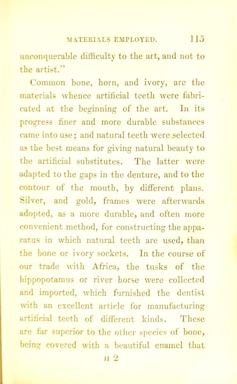 unconquerable difficulty to the art, and not to the artist.” Coimnon bone, horn, and ivory, are the materials whence artificial teeth were fiibri- rated at the beginning of the art. In its progress finer and more durable substances came into use; and natural teeth were.selected a.s the best means for giving natural beauty to the artificial substitutes. The latter were adapted to the gaps in the denture, and to the contour of the mouth, by different plans. Silver, and gold, frames tvere afterwards adopted, as a more durable, and often more convenient method, for constructing the appa- ratus in which natural teeth are used, than the bone or ivory sockets. In the course of our trade with Africa, the tusks of the hippopotamus or river horse tvere collected and imported, which furnished the dentist with an excellent article for manufacturing artificial teeth of different kinds. These are far superior to the otlicr siic(ie.s of bone, being covered with a beautiful enamel that