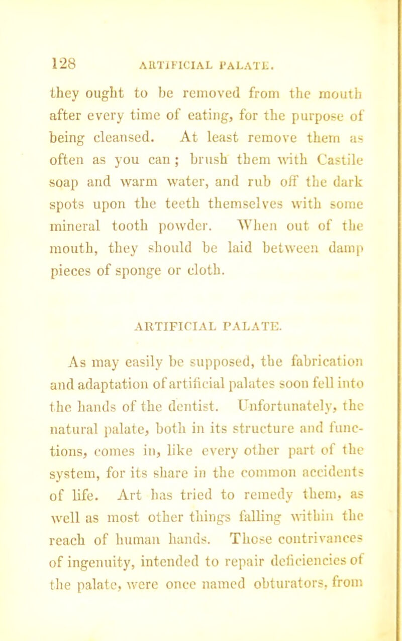 they ought to be removed from the mouth after every time of eating, for the purpose of being cleansed. At least remove them as often as you can ; brush them \\ith Castile soap and warm water, and rub off the dark spots upon the teeth themselves with some mineral tooth powder. 'When out of the mouth, they should be laid between damp pieces of sponge or cloth. ARTIFICIAL PALATE. As may easily be supposed, the fabrication and adaptation of artificial palates soon fell into the hands of the dentist. Unfortunately, the natural palate, both in its structure and func- tions, comes in, like every other part of the system, for its share in the common accidents of life. Art has tried to remedy them, as well as most other things falling within the reach of human hands. Those contrivances of ingenuity, intended to repair deficiencies of tlie palate, were once named obturators, from