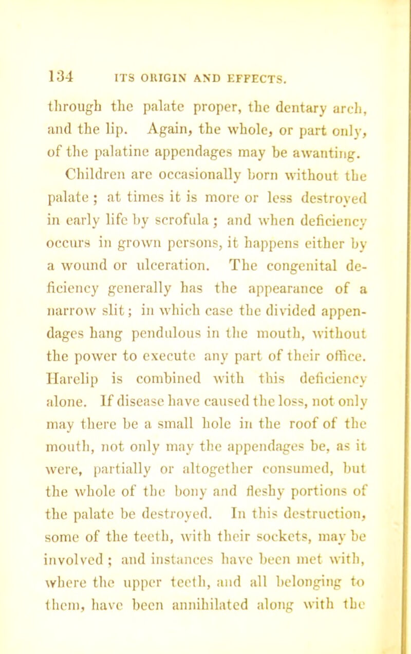 through the palate proper, the dentary arch, and the lip. Again, the whole, or part only, of the palatine appendages may be awanting. Children arc occasionally born without the palate ; at times it is more or less destroyed in early life by scrofula ; and when deficiency occurs in grown persons, it happens either by a wound or ulceration. The congenital de- ficiency generally has the appearance of a narrow slit; in which case the divided appen- dages hang pendulous in the mouth, without the power to execute any part of their office. Harelip is combined with this deficiency alone. If disease have caused the loss, not only may there be a small hole in the roof of the mouth, not only may the appendages be, as it were, [lartially or altogether consumed, but the whole of the bony and fleshy portions of the palate be destroyed. In this destruction, some of the teeth, with their sockets, may be involved ; and instances have been met with, where the upper teeth, and all helonging to them, have been annihilated along with the