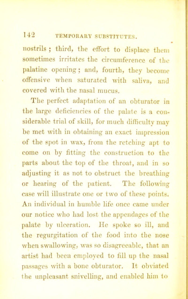 nostrils ; third, the effort to displace them sometimes irritates the circumference of the palatine opening; and, fourth, they become offensive when saturated with saliva, and covered with the nasal mucus. The perfect adaptation of an obturator in the large deficiencies of the palate is a con- siderable trial of skill, for much difficulty may- be met with in obtaining an exact impression of the spot in wax, from the retching apt to come on by fitting the construction to the parts about the top of the throat, and in so adjusting it as not to obstruct the breathing or hearing of the patient. The following case will illustrate one or two of these points. An individual in humble life once came under our notice who had lost the a])pendages of the palate by ulceration. He spoke so ill, and the regurgitation of the food into the nose when swallowing, was so disagreeable, that an artist had been employed to fill up the nasal passages with a bone obturator. It obviated the unpleasant snivelling, and enabled him to