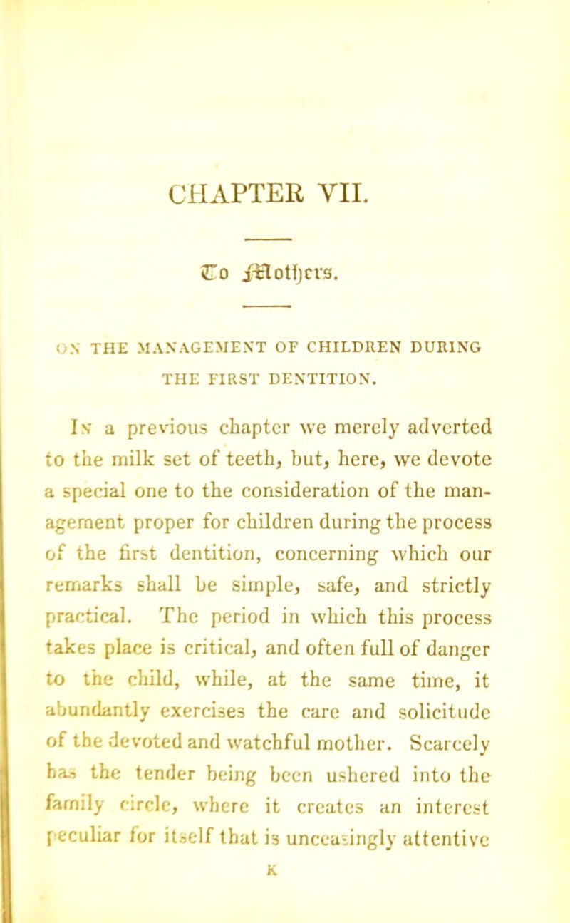 CHAPTER VII. Co ftloHjcvs. ox THE MANAGEMENT OF CHILDllEN DURING THE FIRST DENTITION. In a previous chapter we merely adverted to the milk set of teeth, but, here, we devote a special one to the consideration of the man- agement proper for children during the process of the first dentition, concerning which our remarks shall he simple, safe, and strictly practical. The period in which this process takes place is critical, and often full of danger to the child, while, at the same time, it abundantly exercises the care and solicitude of the devoted and watchful mother. Scarcely has the tender being been ushered into the family circle, where it creates an interest peculiar for itself that is uncca-ingly attentive K