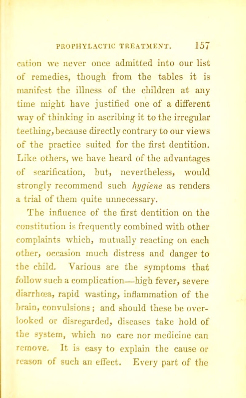 cation we never once admitted into our list of remedies, though from the tables it is manifest the illness of the children at any time might have justified one of a different way of thinking in ascribing it to the irregular teething, because directly contrary to our views of the practice suited for the first dentition. Like others, we have heard of the advantages of scarification, but, nevertheless, would strongly recommend such hygiene as renders a trial of them quite unnecessary. The influence of the first dentition on the constitution is frequently combined with other complaints which, mutually reacting on each other, occasion much distress and danger to the child. Various are the symptoms that follow such a complication—high fever, severe diarrhma, rapid wasting, inflammation of the brain, convulsions ; and should these be over- IfXtked or disregarded, di.scases take hold of the system, which no care nor medicine can remove. It is easy to e.xplain the cause or reason of such an effect. Every part of the